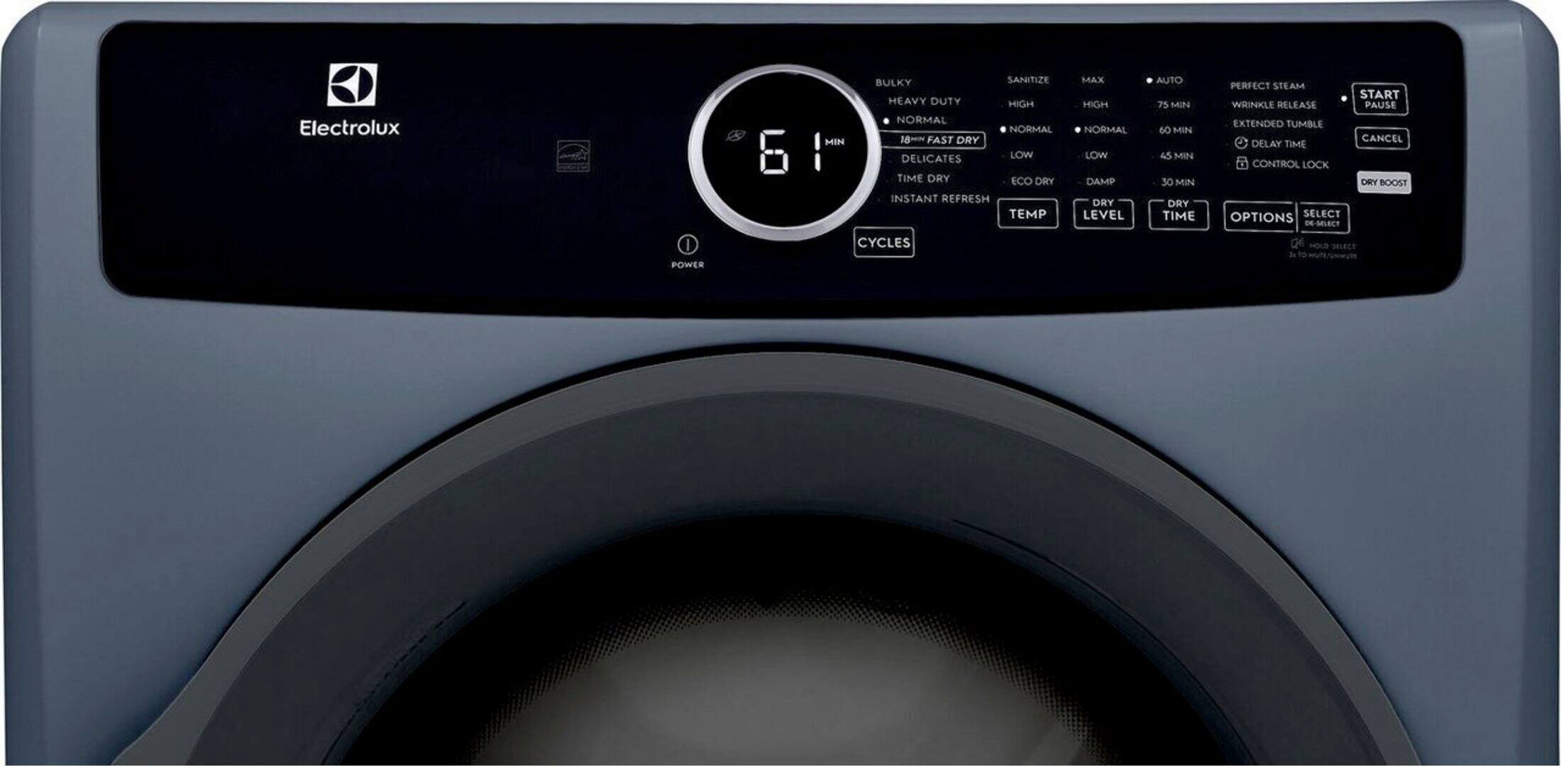 Electrolux  
POWER  
BULKY  
SANITIZE  
HEAVY DUTY  
HIGH  
NORMAL  
NORMAL  
MEN  
18~~  
FAST DRY  
DELICATES  
LOW  
TIME DRY  
ECO DRY  
INSTANT REFRESH  
TEMP  
CYCLES  
MAX  
HIGH  
NORMAL  
LOW  
DAMP  
DRY  
LEVEL  
AUTO  
75 MIN  
60 MIN  
45 MIN  
30 MIN  
DRY TIME  
PERFECT STEAM  
WHINKLE RELEASE  
PAUSE  
EXTENDED TUMBLE  
CANCEL  
DELAY  
TIME  
CONTROL  
LOCK  
DRY BOOST  
OPTIONS  
SELECT  
DE-M6L8C7  
Q  
NOLD  
JLECS