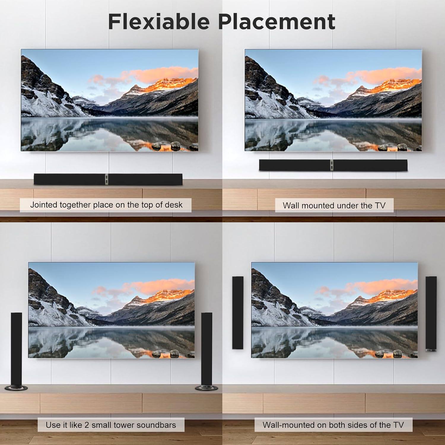 Flexible Placement

- Jointed together place on the top of desk
- Wall mounted under the TV
- Use it like 2 small tower soundbars
- Wall-mounted on both sides of the TV