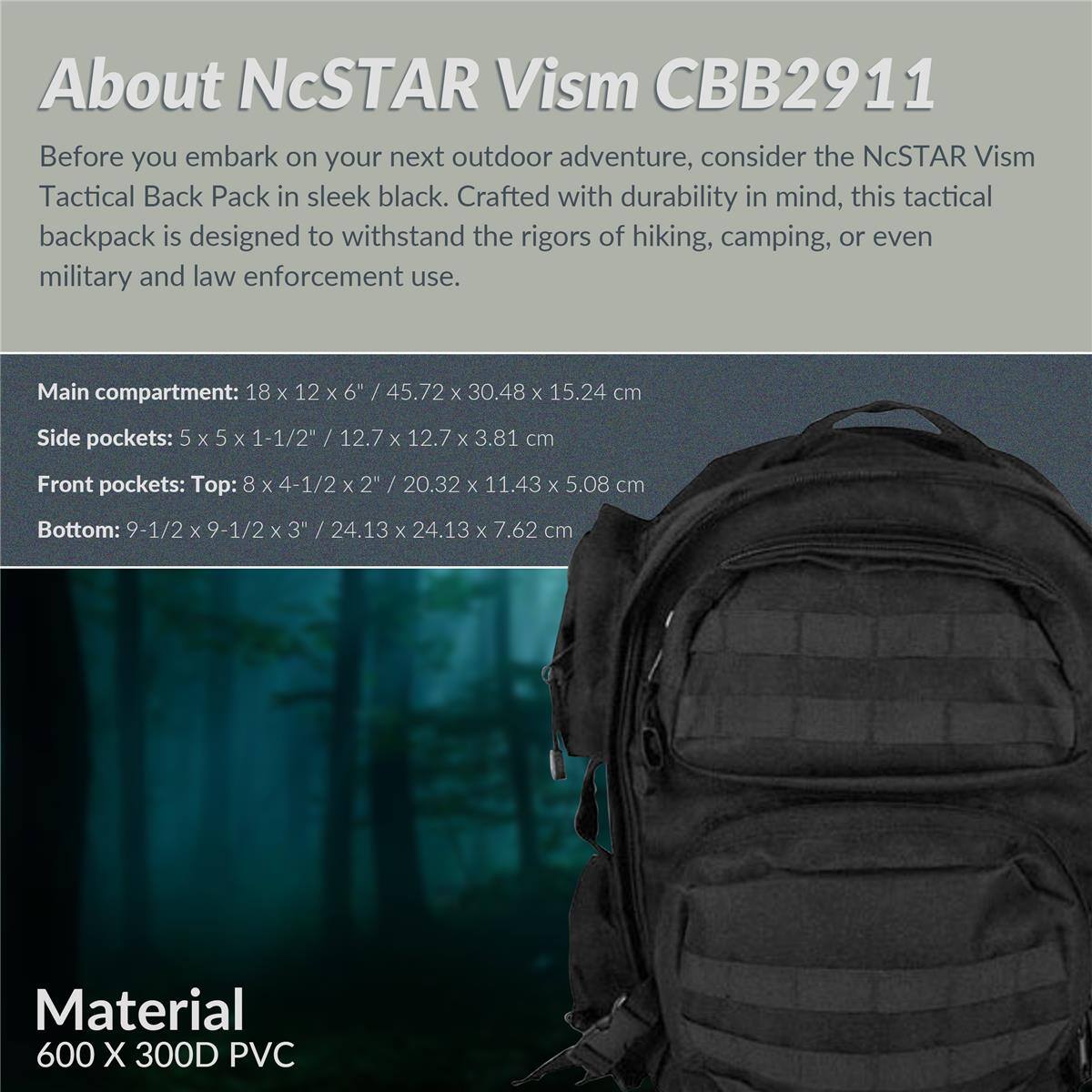 About NcSTAR Vism CBB2911

Before you embark on your next outdoor adventure, consider the NcSTAR Vism Tactical Back Pack in sleek black. Crafted with durability in mind, this tactical backpack is designed to withstand the rigors of hiking, camping, or even military and law enforcement use.

Main compartment: 18 x 12 x 6" / 45.72 x 30.48 x 15.24 cm
Side pockets: 5 x 5 x 1-1/2" / 12.7 x 12.7 x 3.81 cm
Front pockets: Top: 8 x 4-1/2 x 2" / 20.32 x 11.43 x 5.08 cm
Bottom: 9-1/2 x 9-1/2 x 3" / 24.13 x 24.13 x 7.62 cm

Material: 600 X 300D PVC
