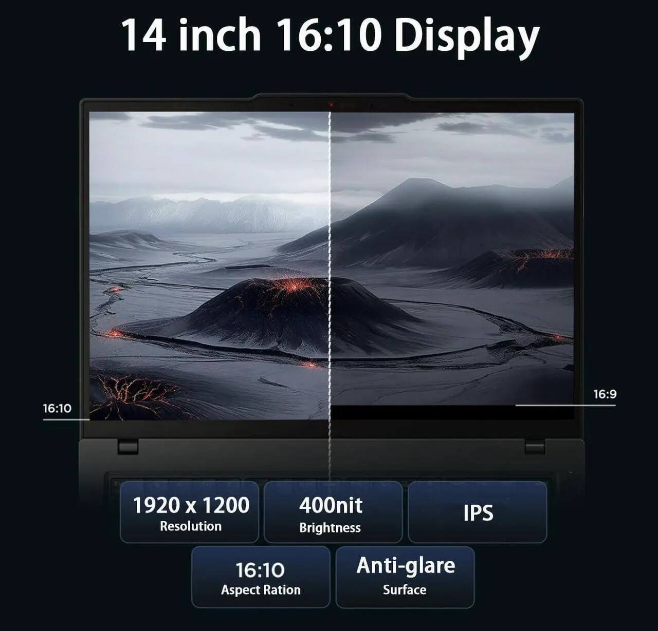 14 inch 16:10 Display

16:10
16:9

1920 x 1200 Resolution
400nit Brightness
IPS

16:10 Aspect Ratio
Anti-glare Surface