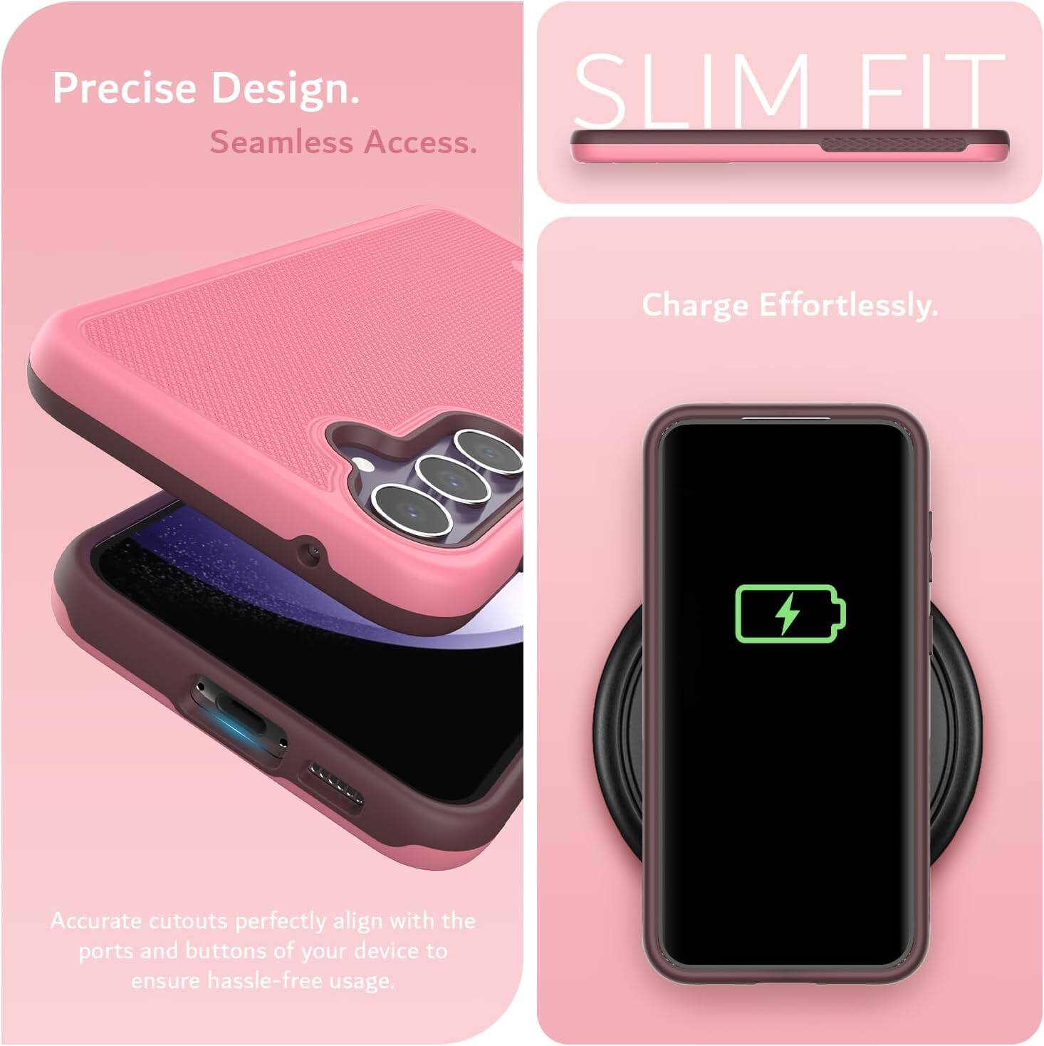 Precise Design.  
Seamless Access.  

SLIM FIT  

Charge Effortlessly.  

Accurate cutouts perfectly align with the ports and buttons of your device to ensure hassle-free usage.