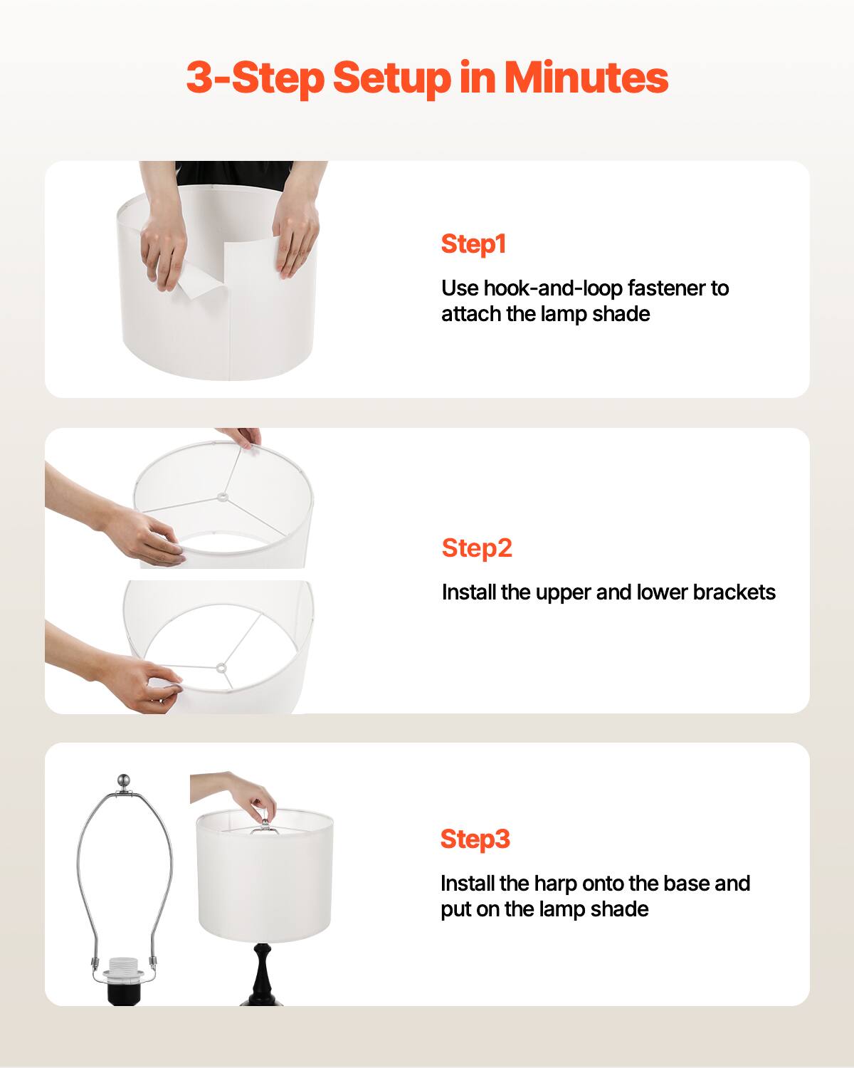3-Step Setup in Minutes

Step1  
Use hook-and-loop fastener to attach the lamp shade

Step2  
Install the upper and lower brackets

Step3  
Install the harp onto the base and put on the lamp shade