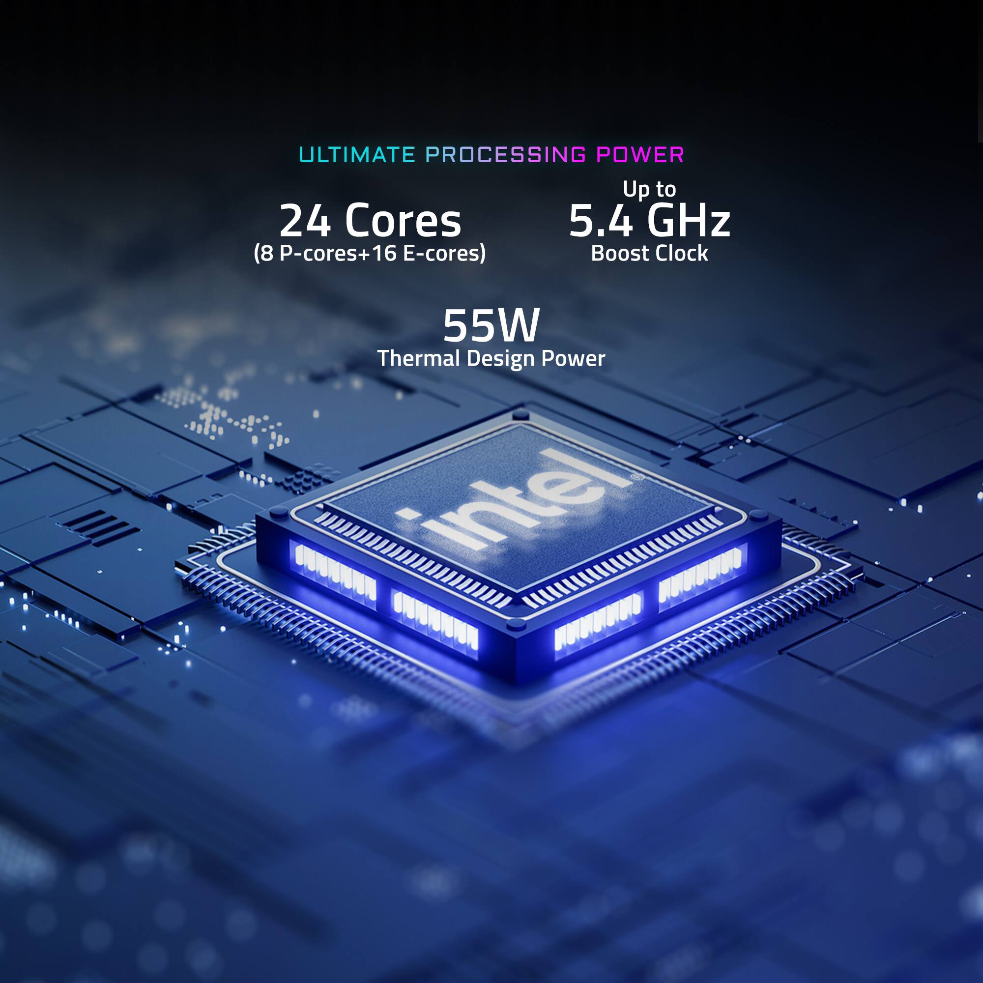 ULTIMATE PROCESSING POWER Up to 24 Cores (8 P-cores+16 E-cores) 5.4 GHz Boost Clock 55W Thermal Design Power Intell