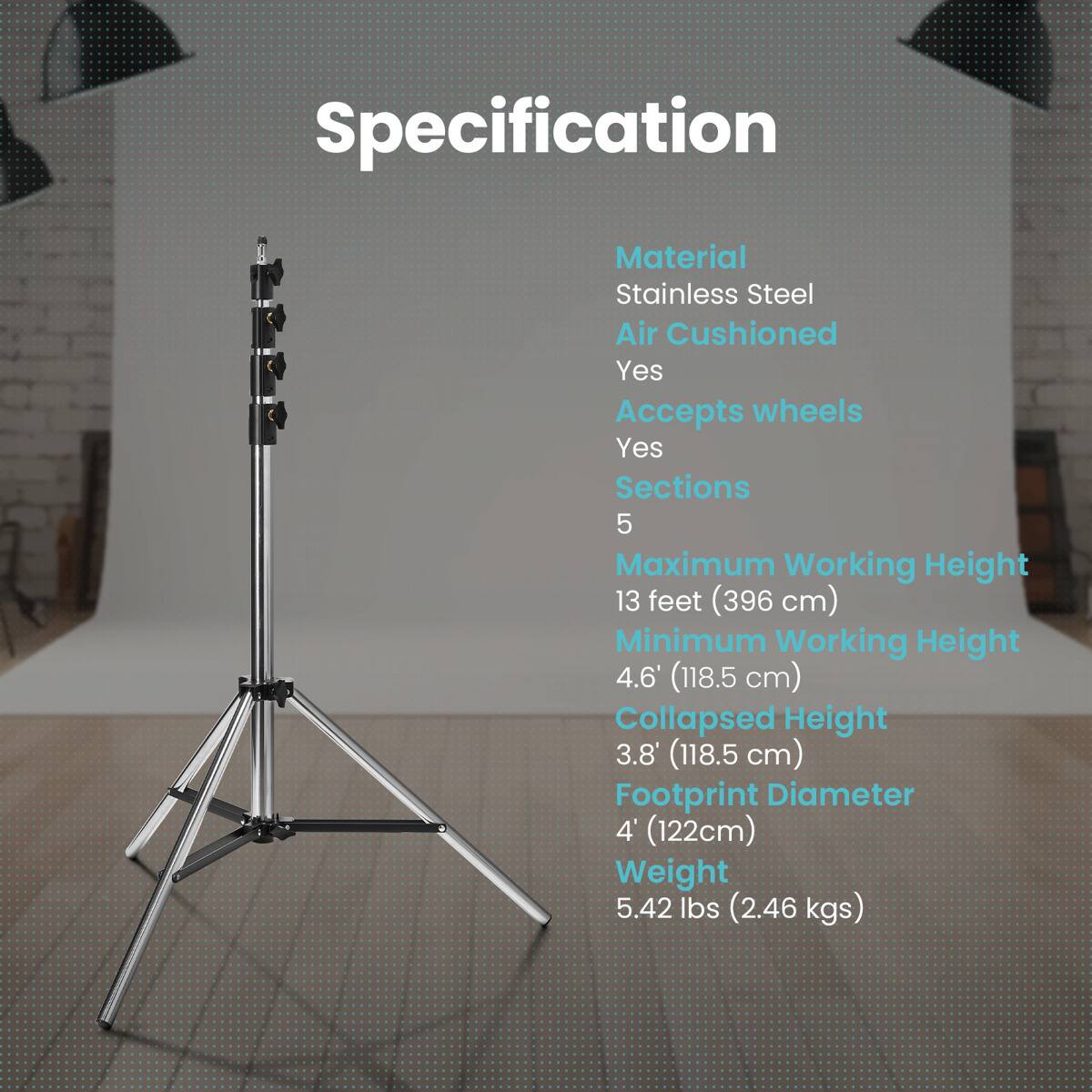 Specification  
Material: Stainless Steel  
Air Cushioned: Yes  
Accepts wheels: Yes  
Sections: 5  
Maximum Working Height: 13 feet (396 cm)  
Minimum Working Height: 4.6' (118.5 cm)  
Collapsed Height: 3.8' (118.5 cm)  
Footprint Diameter: 4' (122 cm)  
Weight: 5.42 lbs (2.46 kgs)