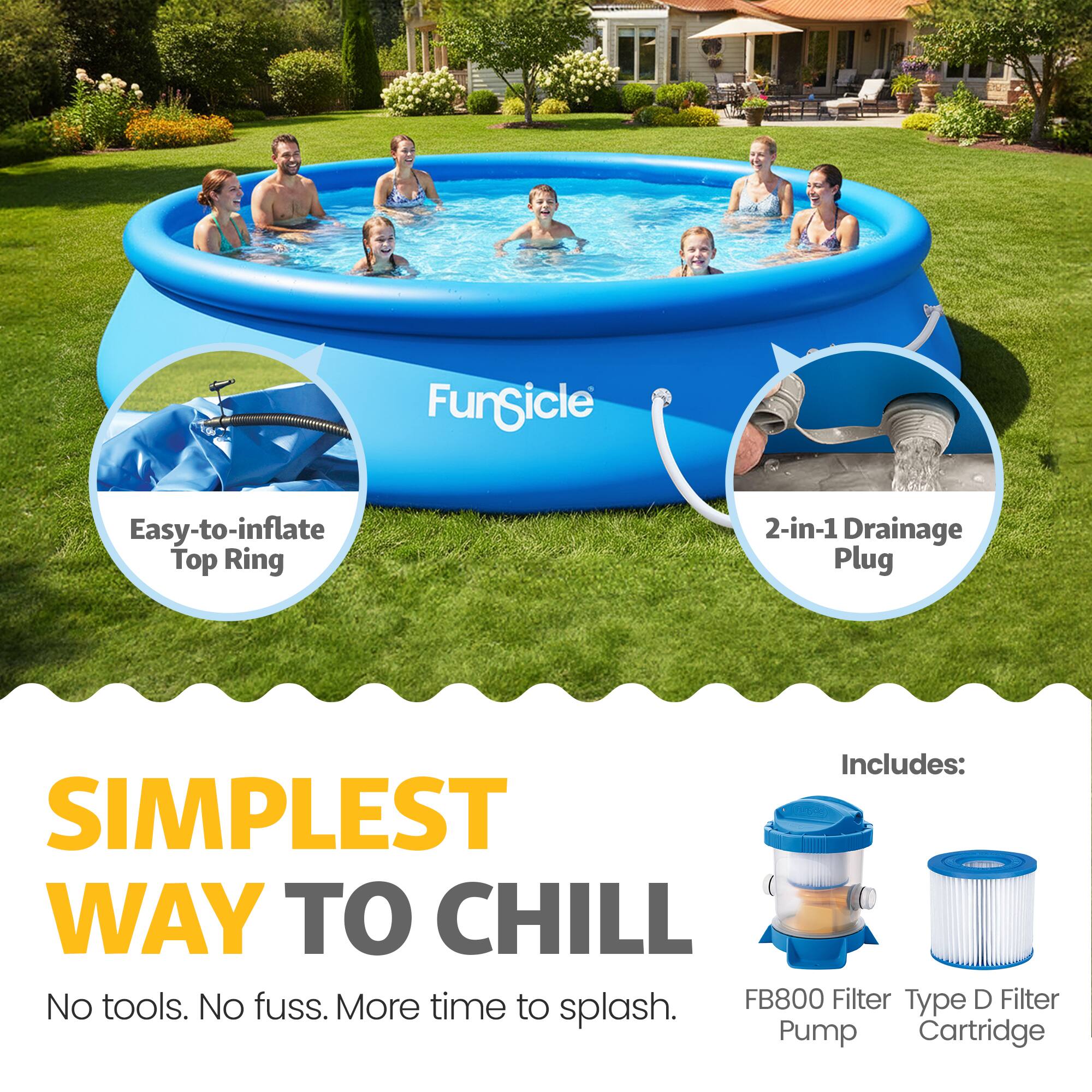 FunGicle Easy-to-inflate Top Ring 2-in-1 Drainage Plug

Includes:
- SIMPLEST WAY TO CHILL
- No tools. No fuss. More time to splash.
- FB800 Filter Pump
- Type D Filter Cartridge