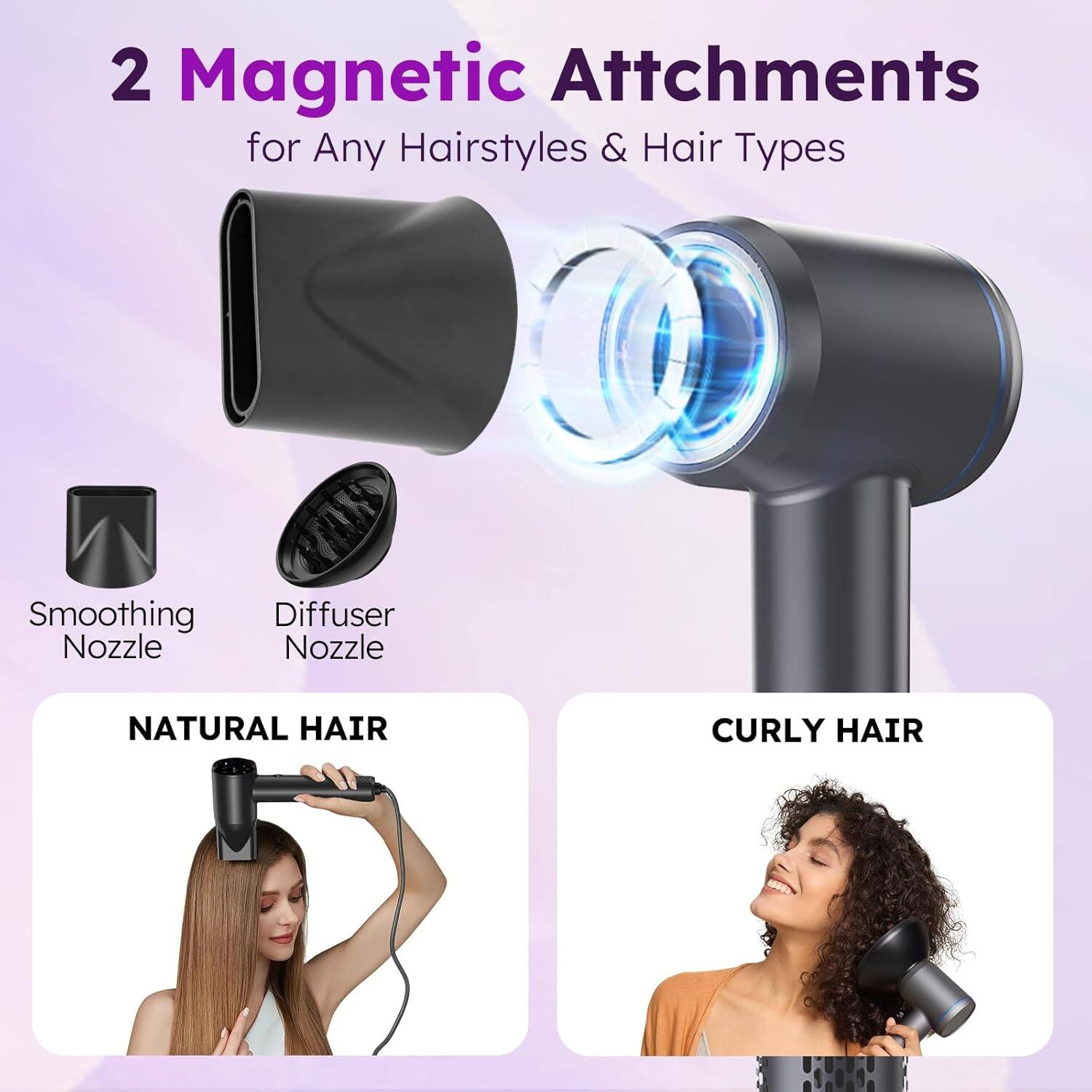 2 Magnetic Attachments for Any Hairstyles & Hair Types  
- Smoothing Nozzle  
- Diffuser Nozzle  

NATURAL HAIR  
CURLY HAIR