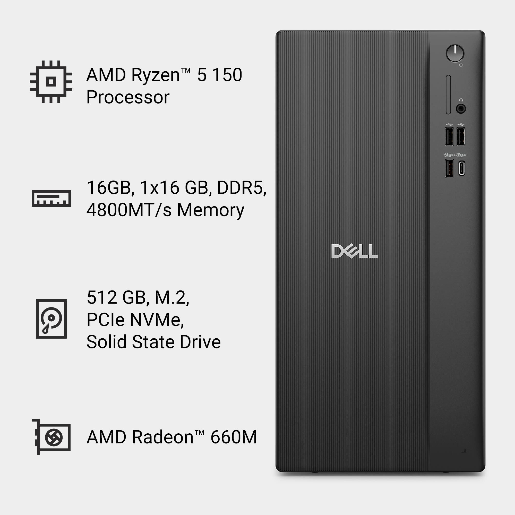 AMD Ryzen™ 5 150 Processor  
16GB, 1x16 GB, DDR5, 4800MT/s Memory  
512 GB, M.2, PCIe NVMe, Solid State Drive  
AMD Radeon™ 660M