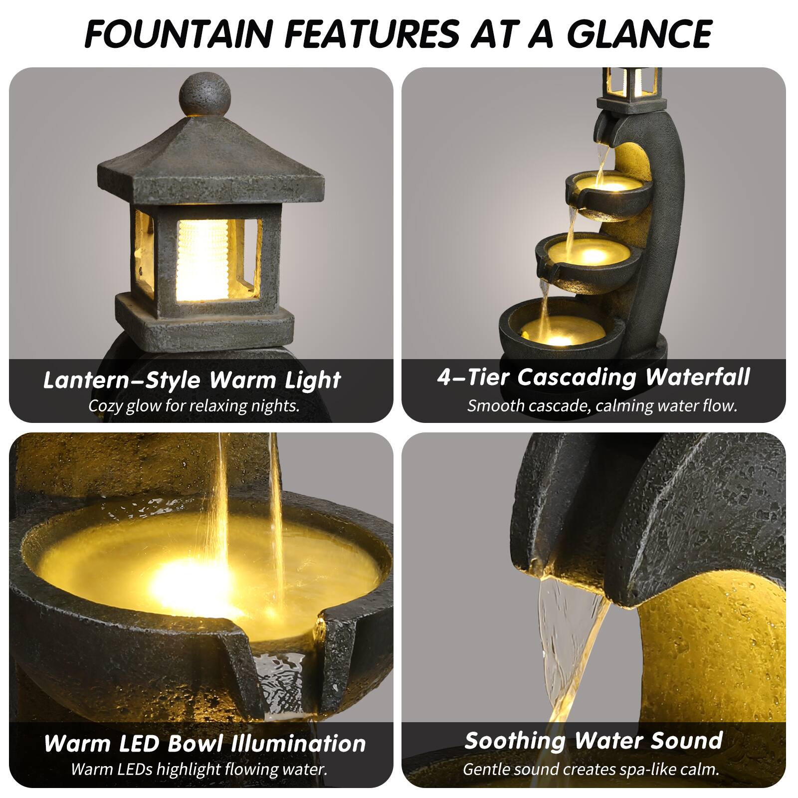 FOUNTAIN FEATURES AT A GLANCE

- Lantern-Style Warm Light  
  Cozy glow for relaxing nights.

- 4-Tier Cascading Waterfall  
  Smooth cascade, calming water flow.

- Warm LED Bowl Illumination  
  Warm LEDs highlight flowing water.

- Soothing Water Sound  
  Gentle sound creates spa-like calm.