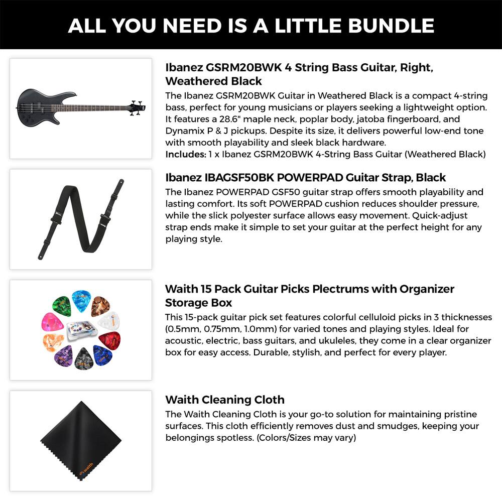 ALL YOU NEED IS A LITTLE BUNDLE

Ibanez GSRM20BWK 4 String Bass Guitar, Right, Weathered Black  
The Ibanez GSRM20BWK Guitar in Weathered Black is a compact 4-string bass, perfect for young musicians or players seeking a lightweight option. It features a 28.6" maple neck, poplar body, jatoba fingerboard, and Dynamix P & J pickups. Despite its size, it delivers powerful low-end tone with smooth playability and sleek black hardware.  
Includes: 1 x Ibanez GSRM20BWK 4-String Bass Guitar (Weathered Black)

Ibanez IBAGSF50BK POWERPAD Guitar Strap, Black  
The Ibanez POWERPAD GSF50 guitar strap offers smooth playability and lasting comfort. Its soft POWERPAD cushion reduces shoulder pressure, while the slick polyester surface allows easy movement. Quick-adjust strap ends make it simple to set your guitar at the perfect height for any playing style.

Waith 15 Pack Guitar Picks Plectrums with Organizer Storage Box  
This 15-pack guitar pick set features colorful celluloid picks in 3 thicknesses (0.5