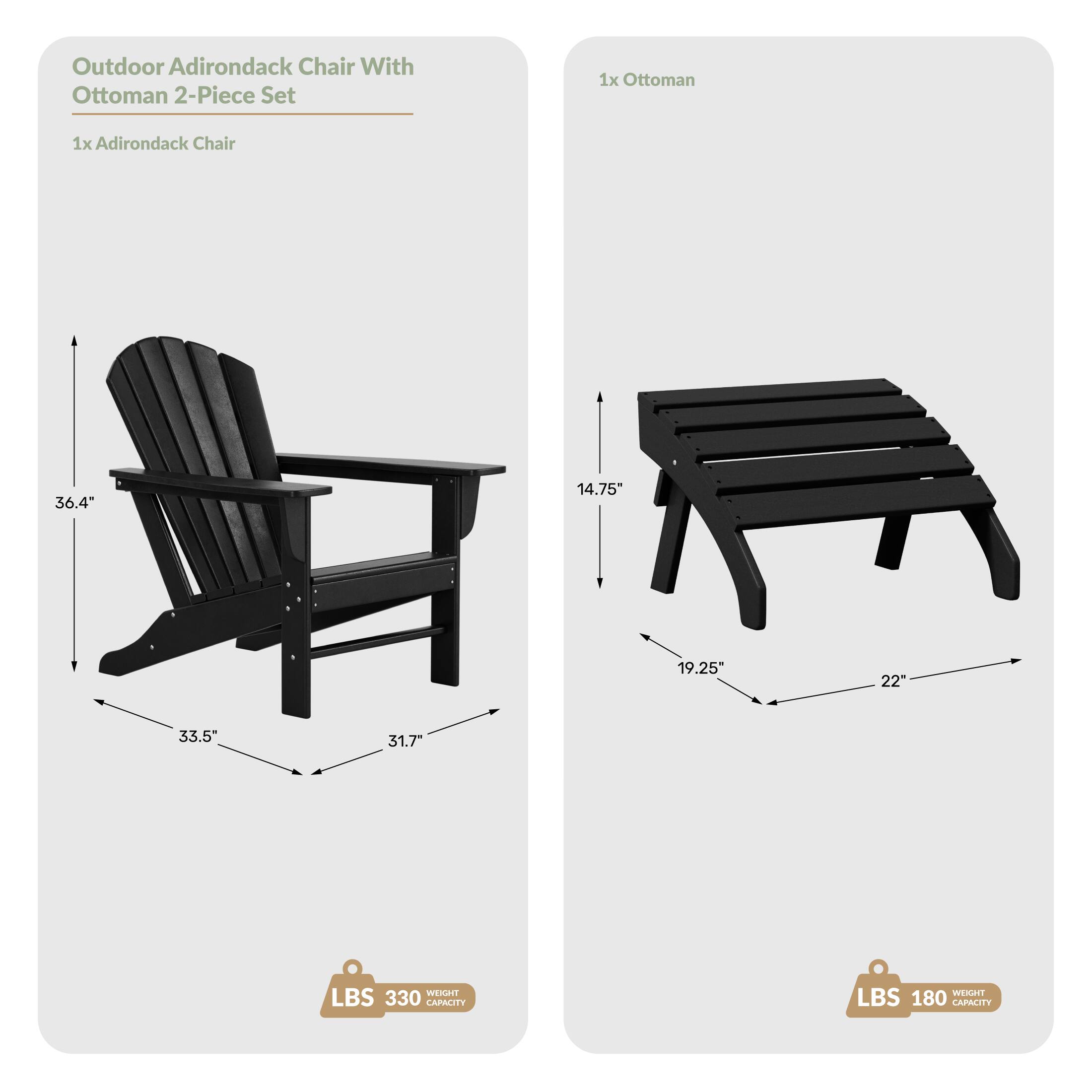 Outdoor Adirondack Chair With Ottoman 2-Piece Set  
1x Ottoman  
1x Adirondack Chair  
36.4" x 14.75" x 19.25" x 22" x 33.5"  
Weight: 330 LBS  
Capacity: 180 LBS