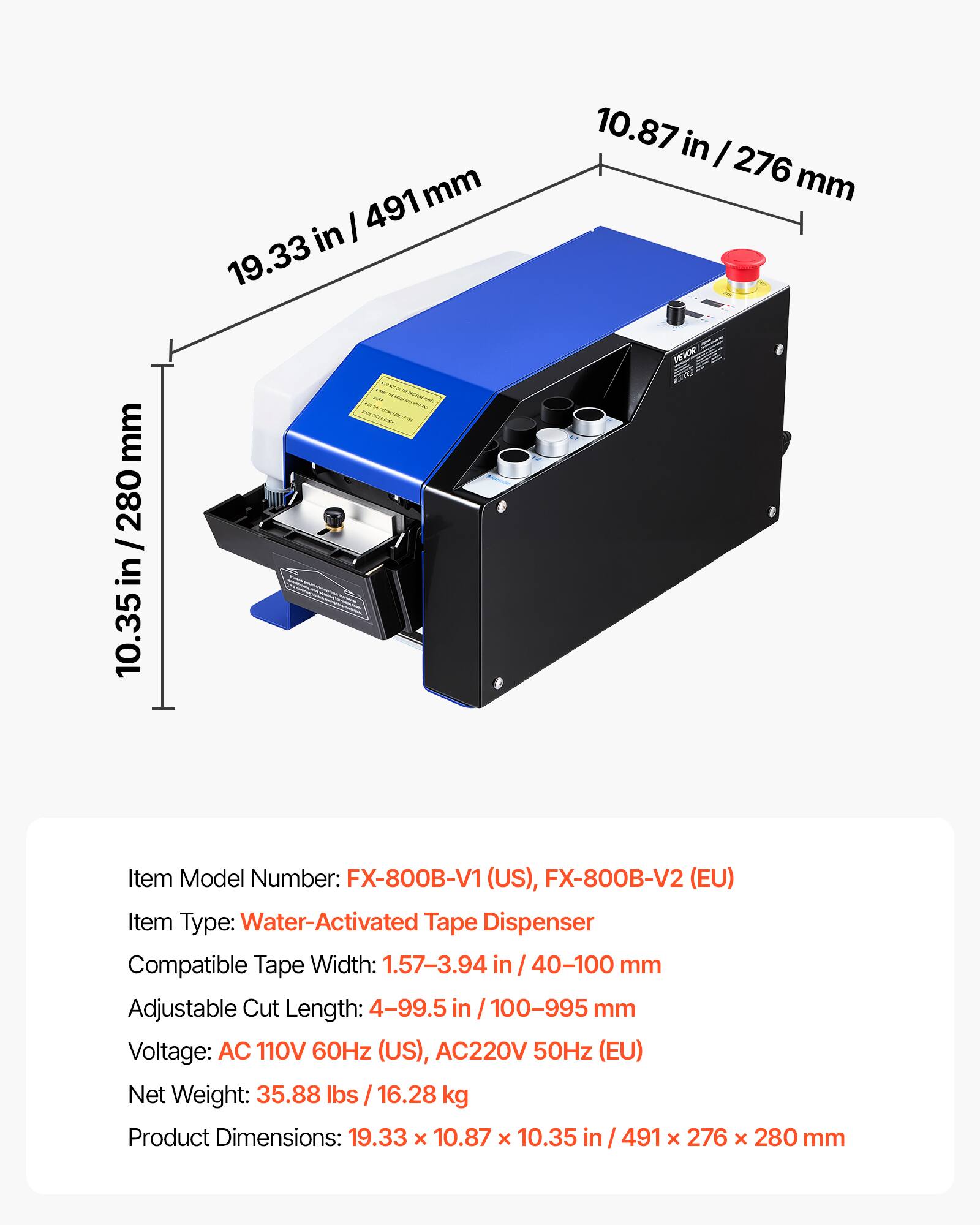 10.87 in / 276 mm  
19.33 in / 491 mm  
10.35 in / 280 mm  

Item Model Number: FX-800B-V1 (US), FX-800B-V2 (EU)  
Item Type: Water-Activated Tape Dispenser  
Compatible Tape Width: 1.57-3.94 in / 40-100 mm  
Adjustable Cut Length: 4-99.5 in / 100-995 mm  
Voltage: AC 110V 60Hz (US), AC 220V 50Hz (EU)  
Net Weight: 35.88 lbs / 16.28 kg  
Product Dimensions: 19.33 x 10.87 x 10.35 in / 491 x 276 x 280 mm