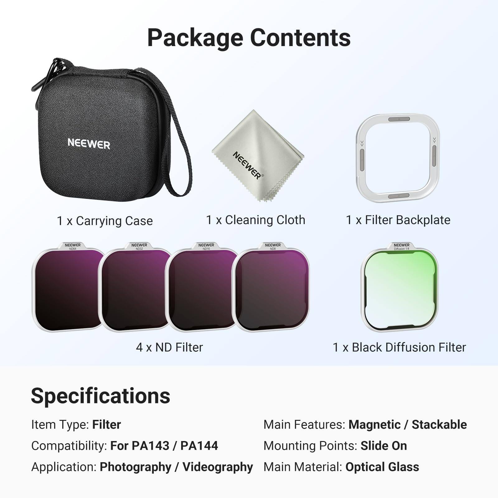Package Contents

1 x Carrying Case  
1 x Cleaning Cloth  
1 x Filter Backplate  
4 x ND Filter  
1 x Black Diffusion Filter  

Specifications

Item Type: Filter  
Main Features: Magnetic / Stackable  
Compatibility: For PA143 / PA144  
Mounting Points: Slide On  
Application: Photography / Videography  
Main Material: Optical Glass
