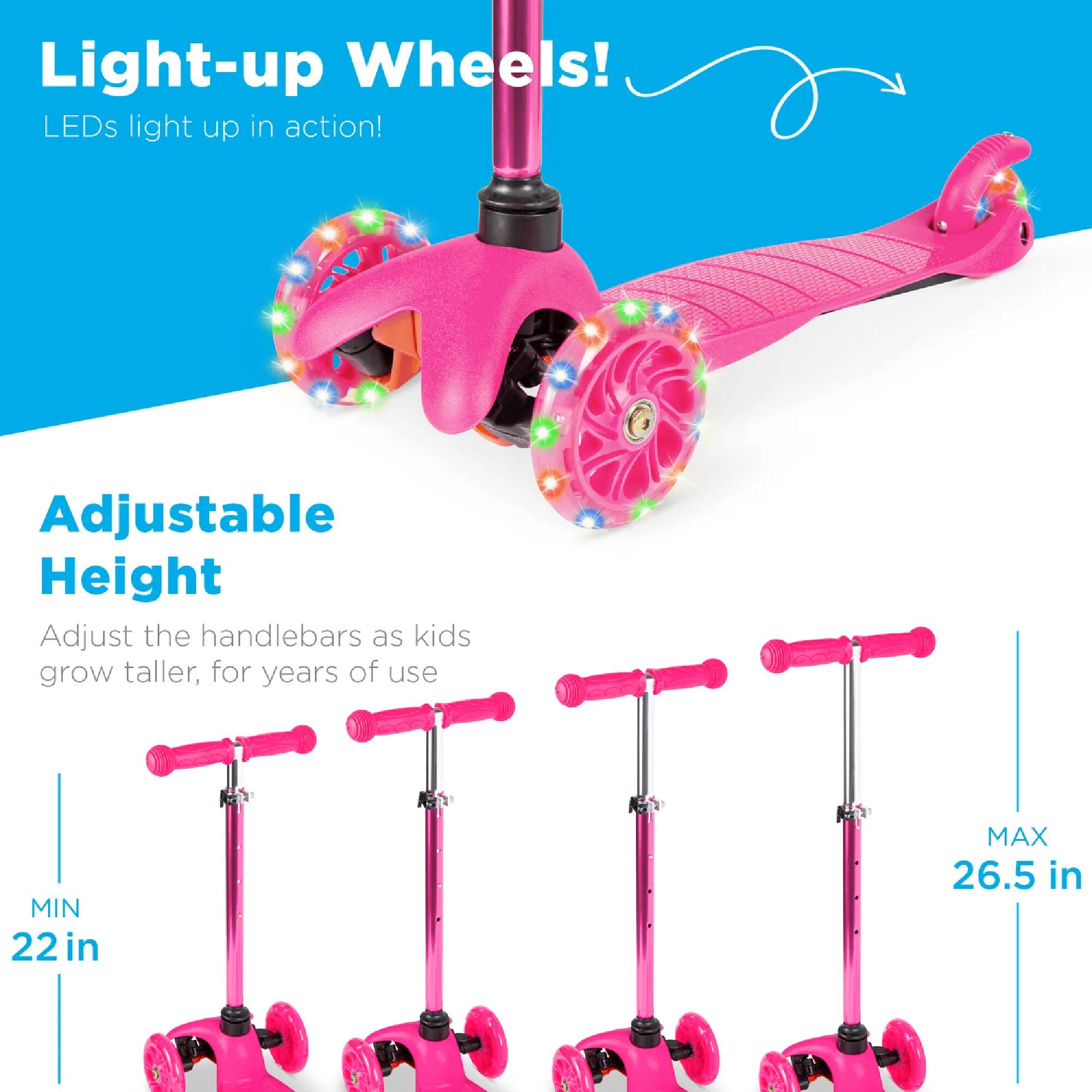 Light-up Wheels! LEDs light up in action!

Adjustable Height
Adjust the handlebars as kids grow taller, for years of use
MIN 22 in
MAX 26.5 in