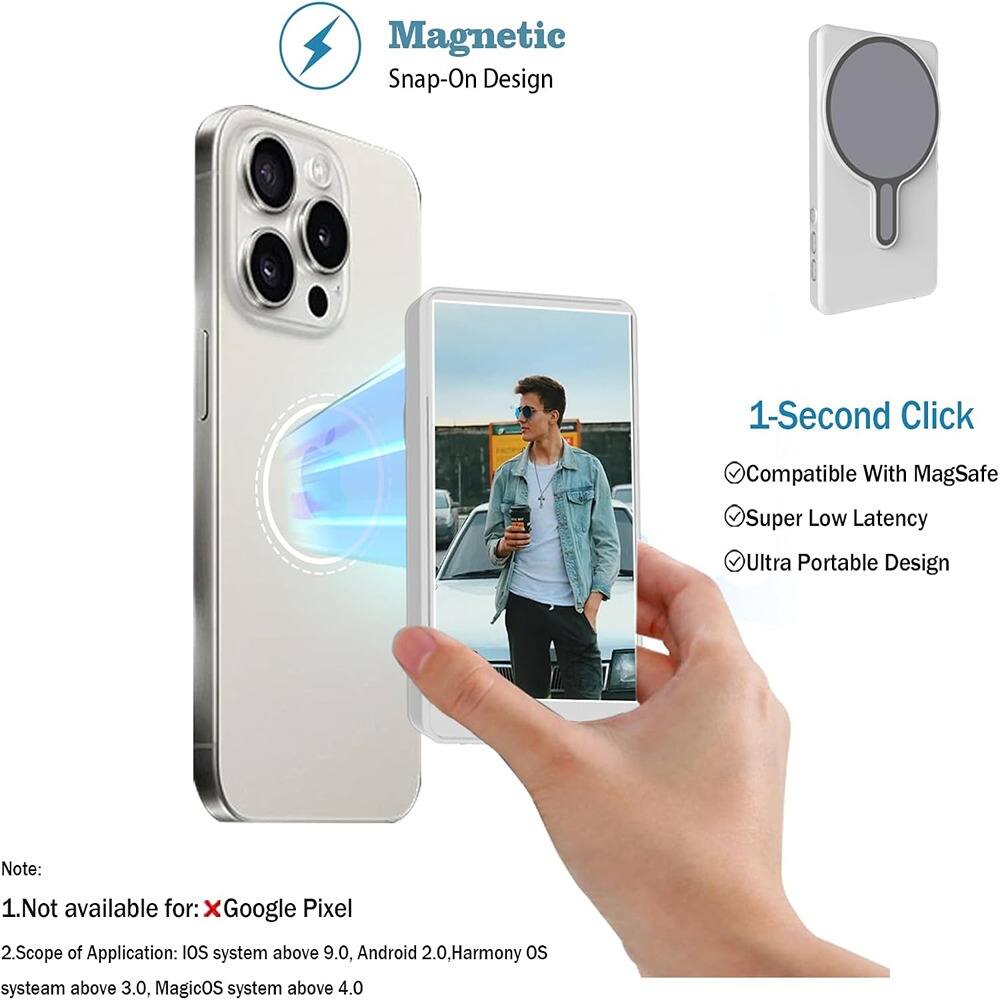 Magnetic Snap-On Design

1-Second Click
- Compatible With MagSafe
- Super Low Latency
- Ultra Portable Design

Note:
1. Not available for: Google Pixel
2. Scope of Application: iOS system above 9.0, Android 2.0, Harmony OS system above 3.0, MagicOS system above 4.0