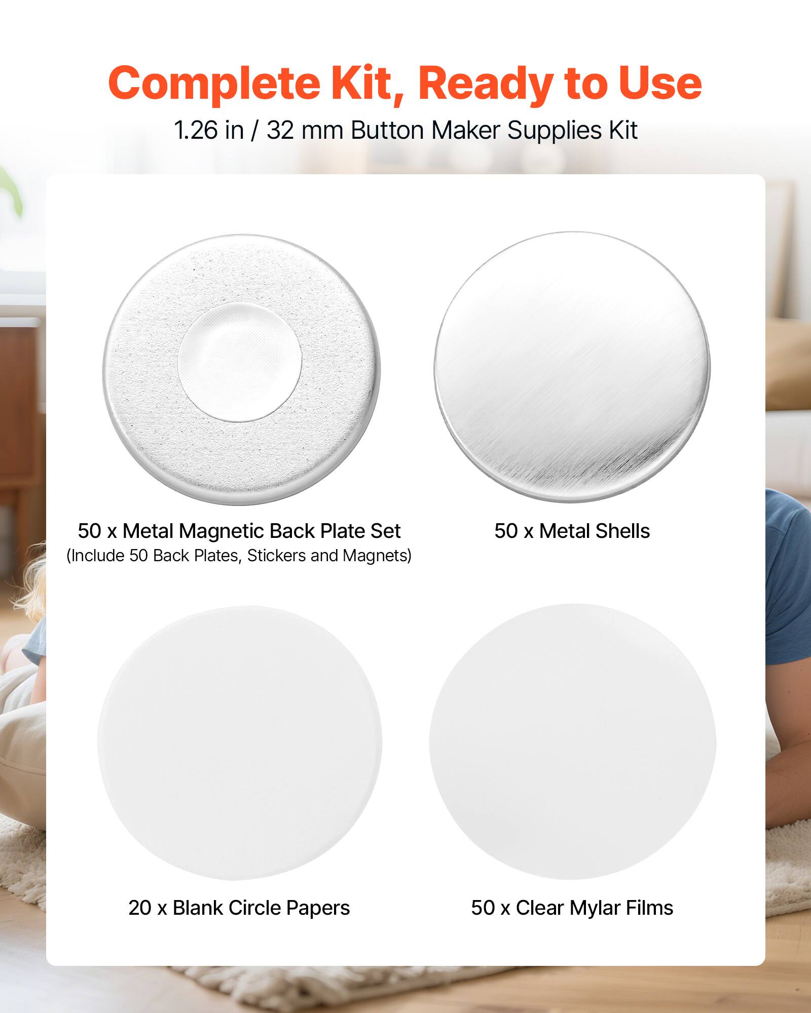 Complete Kit, Ready to Use  
1.26 in / 32 mm Button Maker Supplies Kit  
50 x Metal Magnetic Back Plate Set (Include 50 Back Plates, Stickers and Magnets)  
50 x Metal Shells  
20 x Blank Circle Papers  
50 x Clear Mylar Films