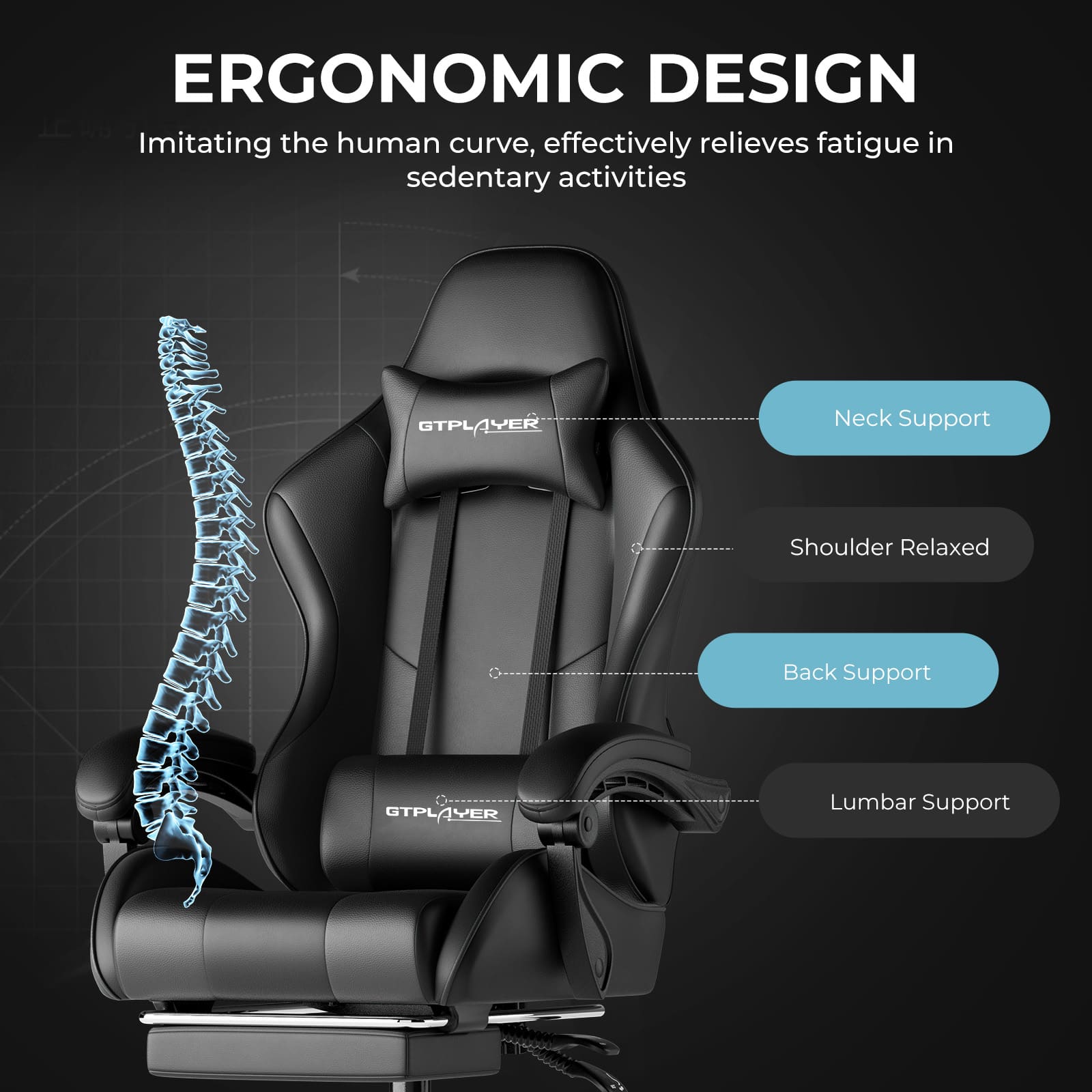 ERGONOMIC DESIGN
Imitating the human curve, effectively relieves fatigue in sedentary activities
- Neck Support
- Shoulder Relaxed
- Back Support
- Lumbar Support
GTPLAYER