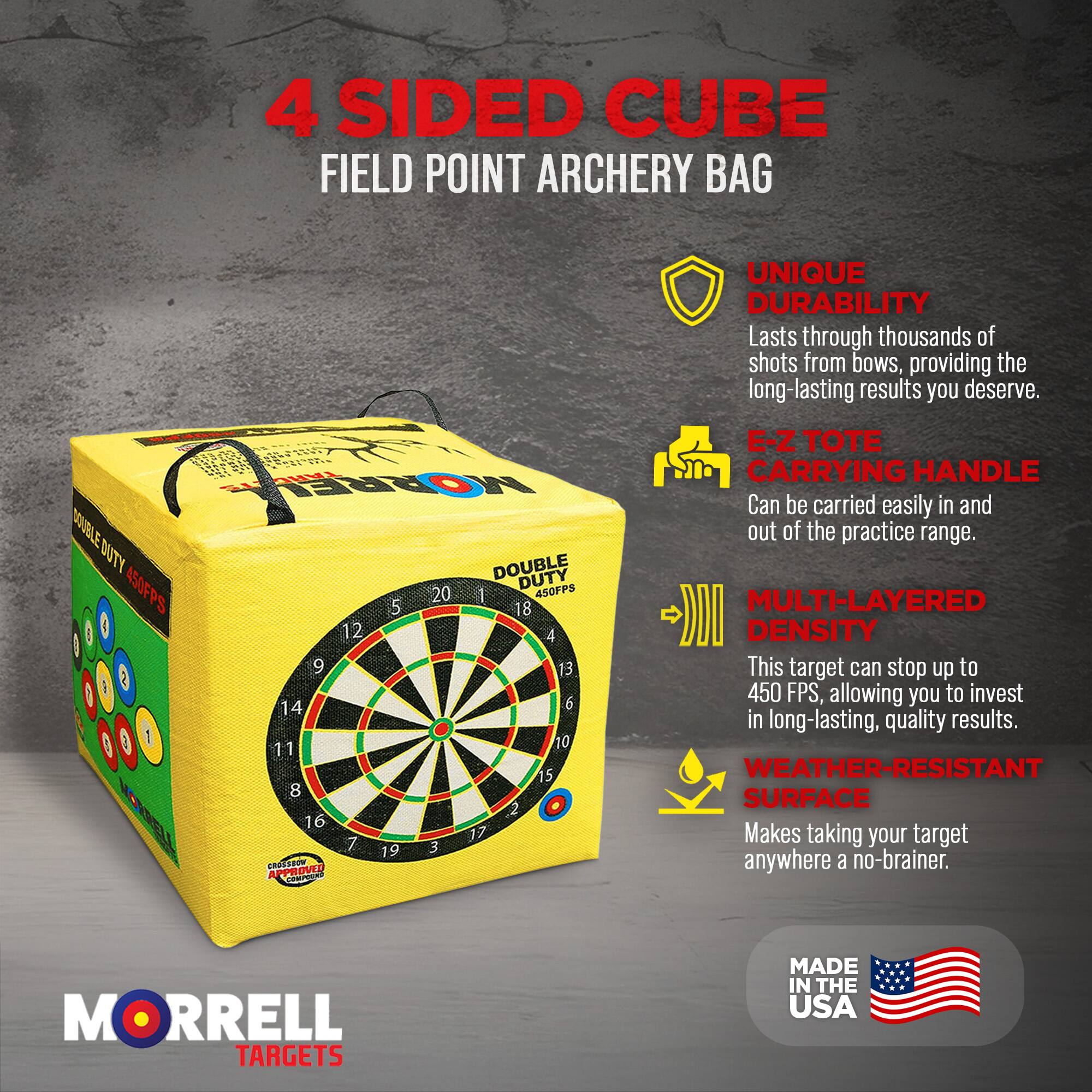 4 SIDED CUBE FIELD POINT ARCHERY BAG

UNIQUE DURABILITY
Lasts through thousands of shots from bows, providing the long-lasting results you deserve.

E-Z TOTE CARRYING HANDLE
Can be carried easily in and out of the practice range.

MULTI-LAYERED DENSITY
This target can stop up to 450 FPS, allowing you to invest in long-lasting, quality results.

WEATHER-RESISTANT SURFACE
Makes taking your target anywhere a no-brainer.

MORRELL TARGETS
MADE IN THE USA