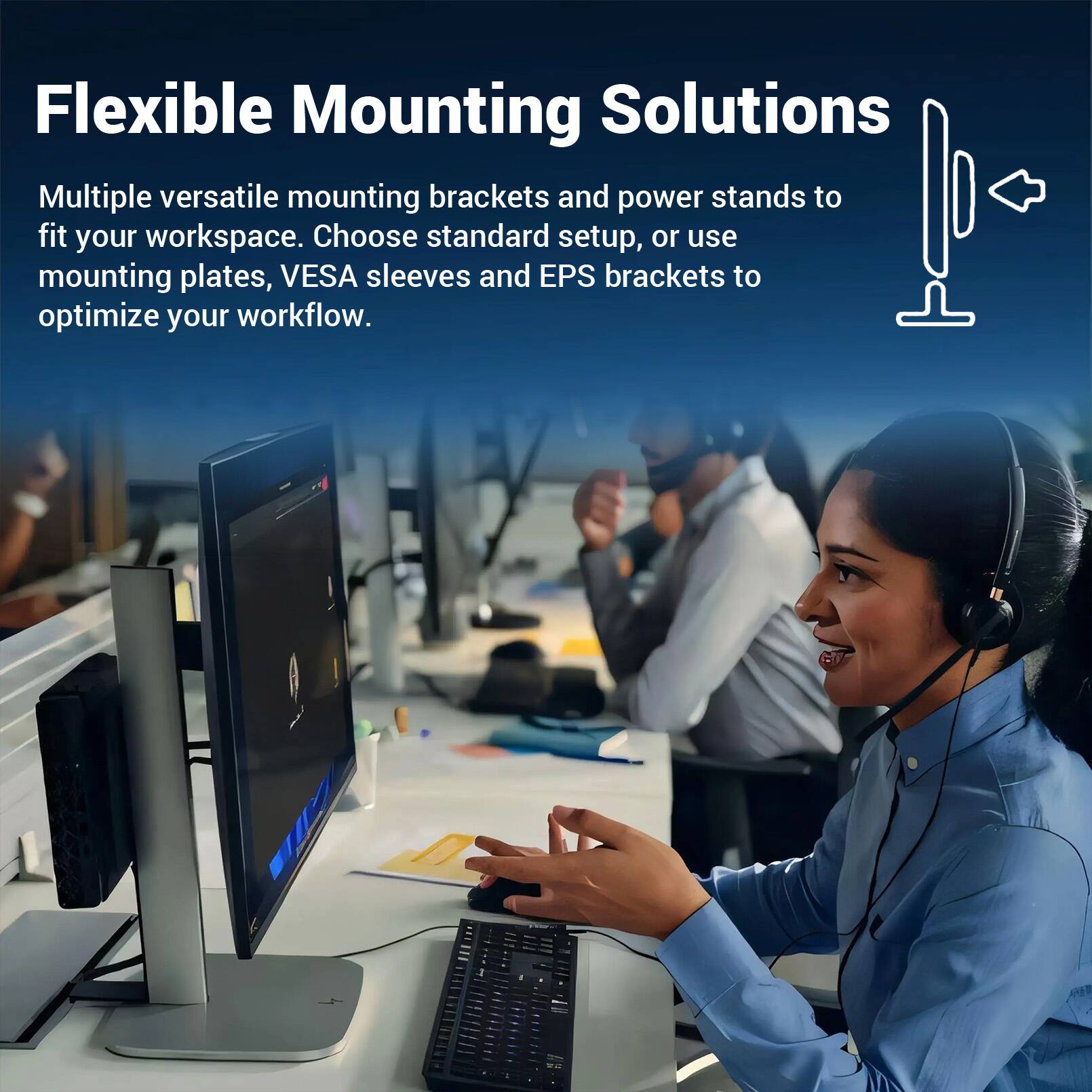Flexible Mounting Solutions

Multiple versatile mounting brackets and power stands to fit your workspace. Choose standard setup, or use mounting plates, VESA sleeves and EPS brackets to optimize your workflow.