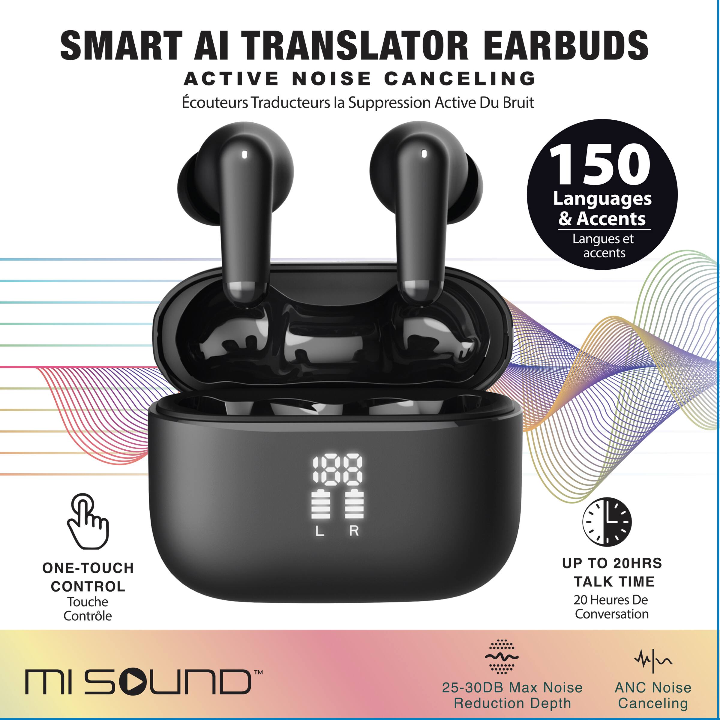 SMART AI TRANSLATOR EARBUDS ACTIVE NOISE CANCELING  
Écouteurs Traducteurs la Suppression Active Du Bruit  

150 Languages & Accents  
Langues et accents  

ONE-TOUCH CONTROL  
Touche Contrôle  

UP TO 20HRS TALK TIME  
20 Heures De Conversation  

25-30DB Max Noise Reduction Depth  
ANC Noise Canceling  

MI SOUND
