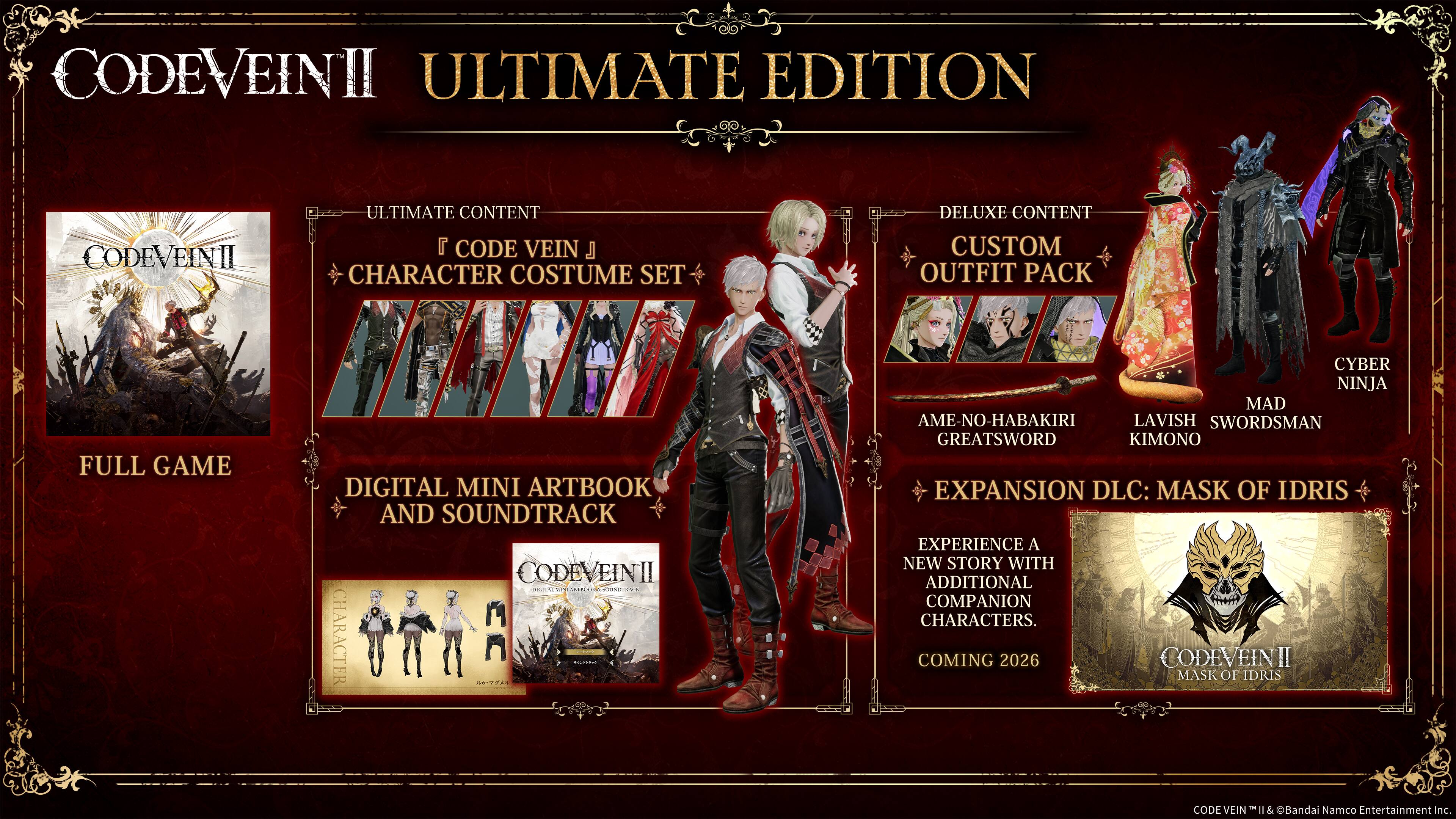 CODE VEIN II ULTIMATE EDITION

ULTIMATE CONTENT
- CODE VEIN II
- CHARACTER COSTUME SET
- DIGITAL MINI ARTBOOK AND SOUNDTRACK

DELUXE CONTENT
- CUSTOM OUTFIT PACK
  - AME-NO-HABAKIRI
  - LAVISH SWORDSMAN
  - GREATSWORD KIMONO
  - CYBER NINJA
  - MAD

EXPANSION DLC: MASK OF IDRIS
- EXPERIENCE A NEW STORY WITH ADDITIONAL COMPANION CHARACTERS.
- COMING 2026

CODE VEIN II MASK OF IDRIS

CODE VEIN II & Bandai Namco Entertainment Inc.