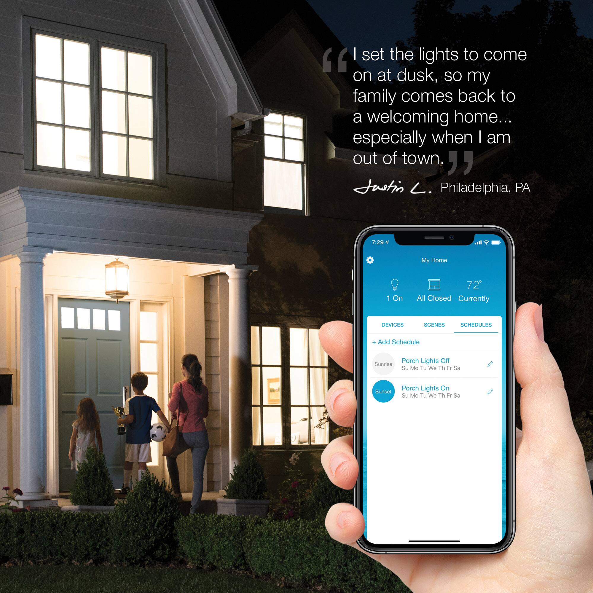 "I set the lights to come on at dusk, so my family comes back to a welcoming home... especially when I am out of town, " Justin . Philadelphia, PA.
The text on the image is about a person who sets the lights to turn on at dusk to ensure that their family has a welcoming home when they return. The person is from Philadelphia, Pennsylvania.