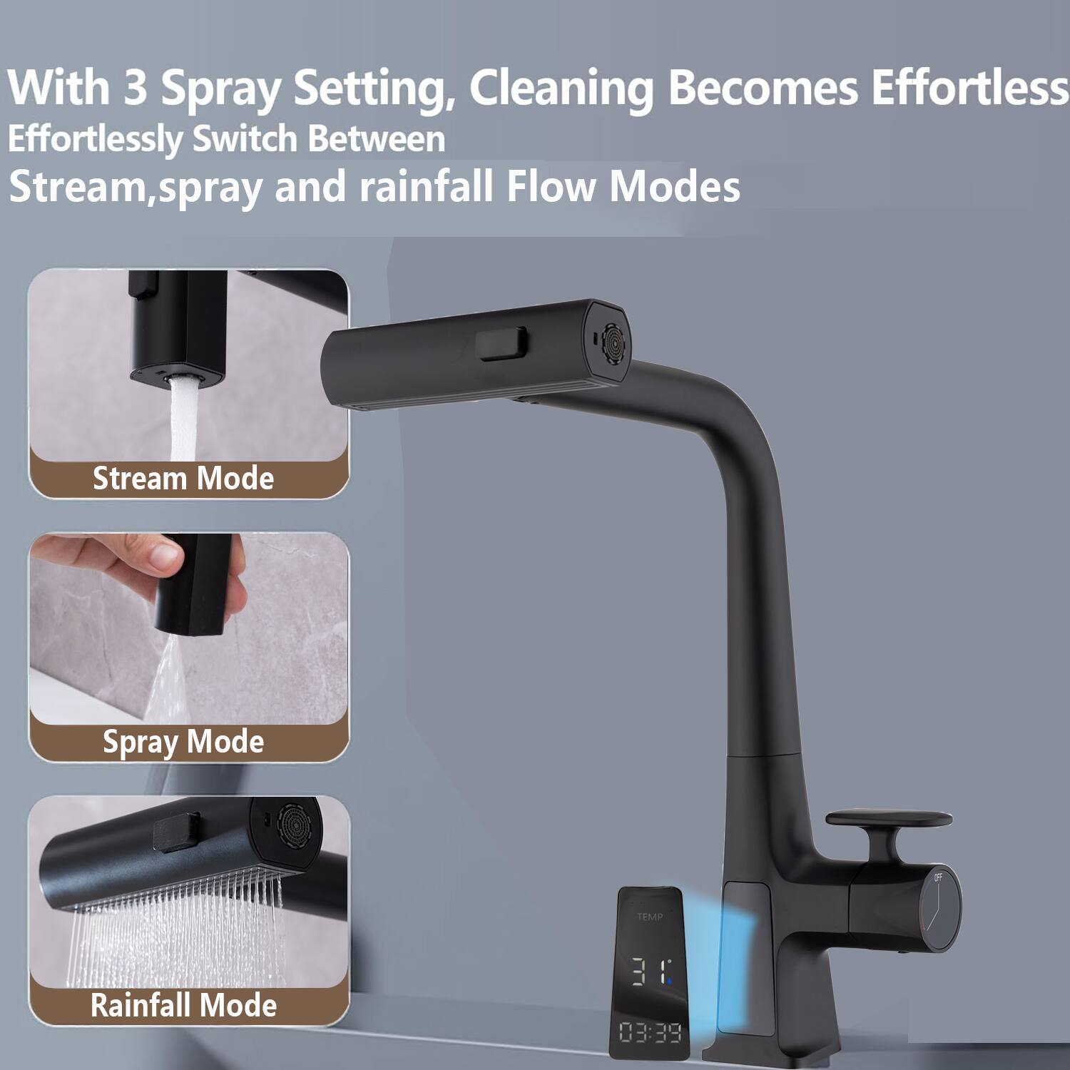 With 3 Spray Setting, Cleaning Becomes Effortless  
Effortlessly Switch Between Stream, spray and rainfall Flow Modes  

Stream Mode  
Spray Mode  
Rainfall Mode  

TEMP  
31°C  
03:39