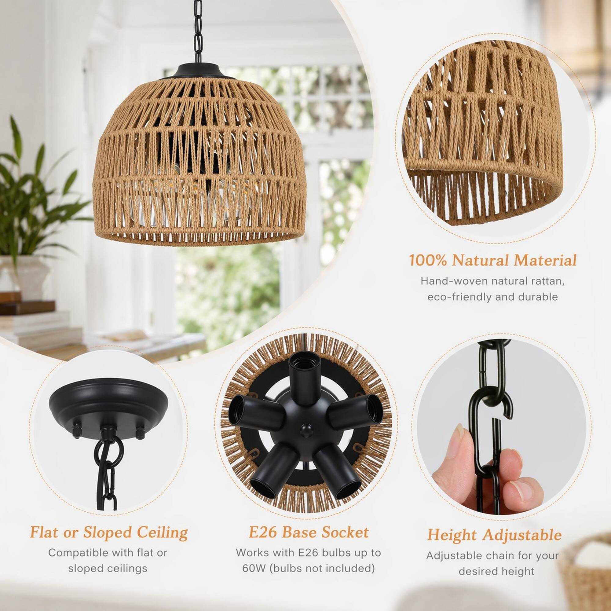 100% Natural Material  
Hand-woven natural rattan, eco-friendly and durable  

Flat or Sloped Ceiling  
Compatible with flat or sloped ceilings  

E26 Base Socket  
Works with E26 bulbs up to 60W (bulbs not included)  

Height Adjustable  
Adjustable chain for your desired height