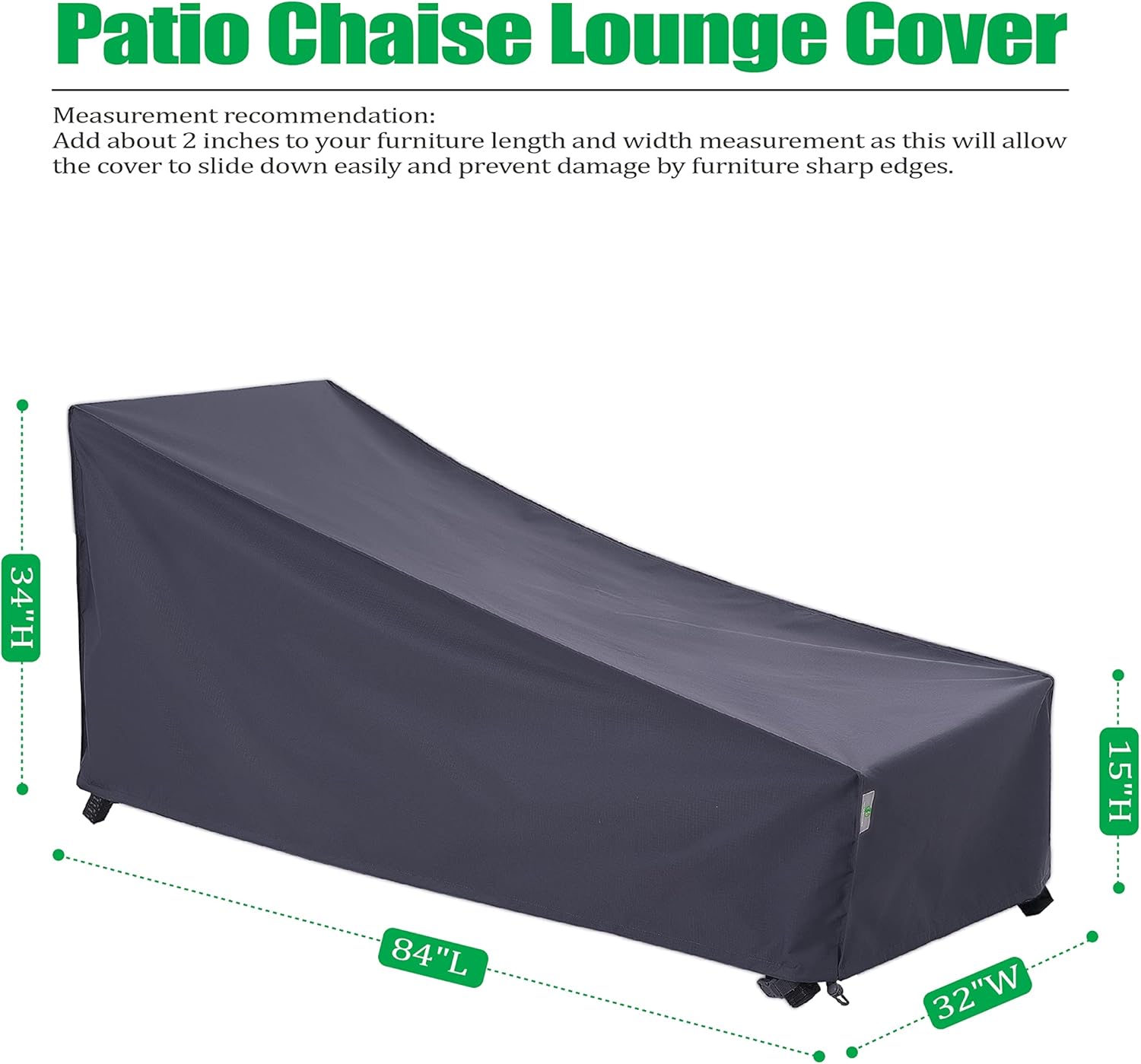Patio Chaise Lounge Cover

Measurement recommendation:
Add about 2 inches to your furniture length and width measurement as this will allow the cover to slide down easily and prevent damage by furniture sharp edges.

34"H 15"H 84"L 32"W