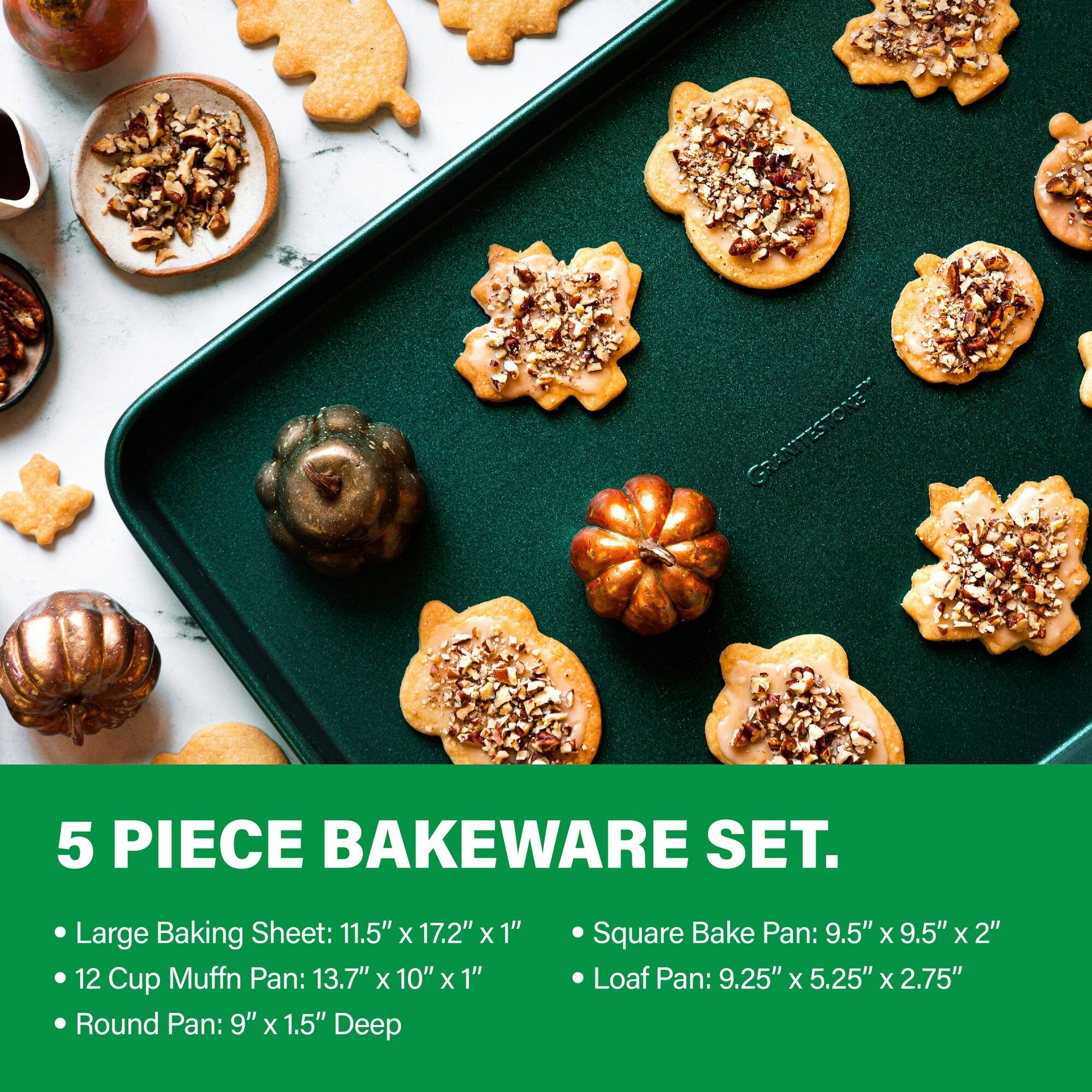 GRANITESTONE 5 PIECE BAKEWARE SET. Large Baking Sheet: 11.5" x 17.2" x 1" 12 Cup Muffin Pan: 13.7" x 10" x 1" Round Pan: 9" x 1.5" Deep Square Bake Pan: 9.5" x 9.5" x 2" Loaf Pan: 9.25" x 5.25" x 2.75"