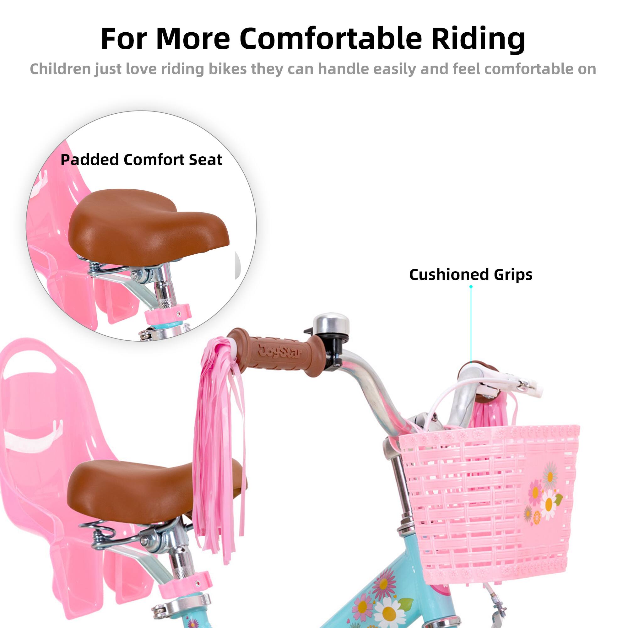 For More Comfortable Riding  
Children just love riding bikes they can handle easily and feel comfortable on  

Padded Comfort Seat  
Cushioned Grips