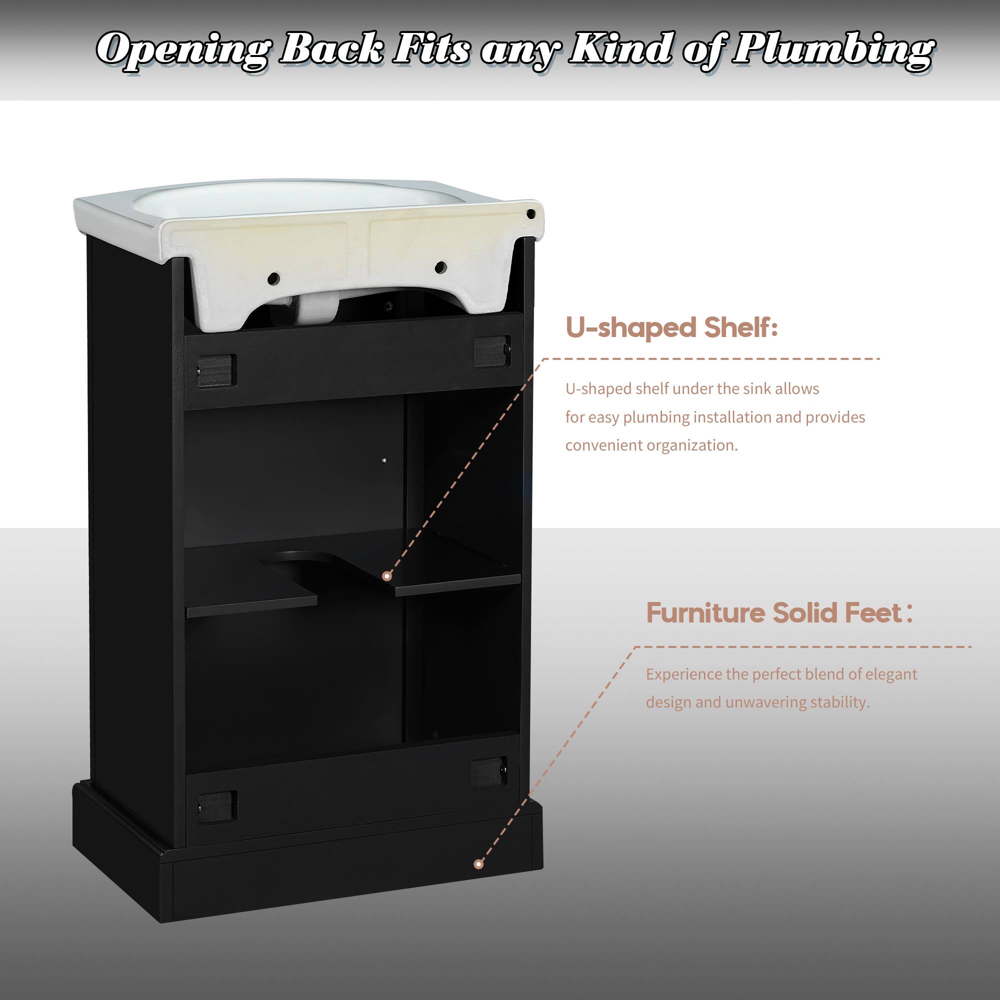 Opening Back Fits any Kind of Plumbing

U-shaped Shelf:
U-shaped shelf under the sink allows for easy plumbing installation and provides convenient organization.

Furniture Solid Feet:
Experience the perfect blend of elegant design and unwavering stability.