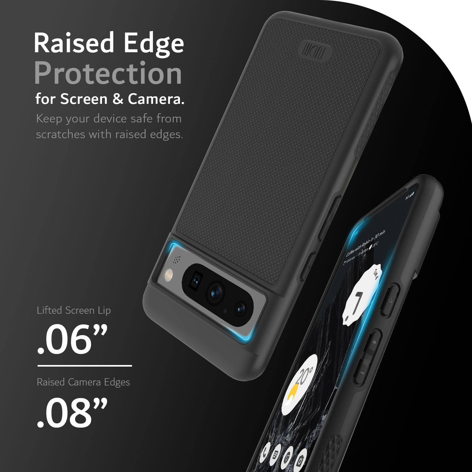 Raised Edge Protection for Screen & Camera.  
Keep your device safe from scratches with raised edges.

Lifted Screen Lip  
.06”

Raised Camera Edges  
.08”