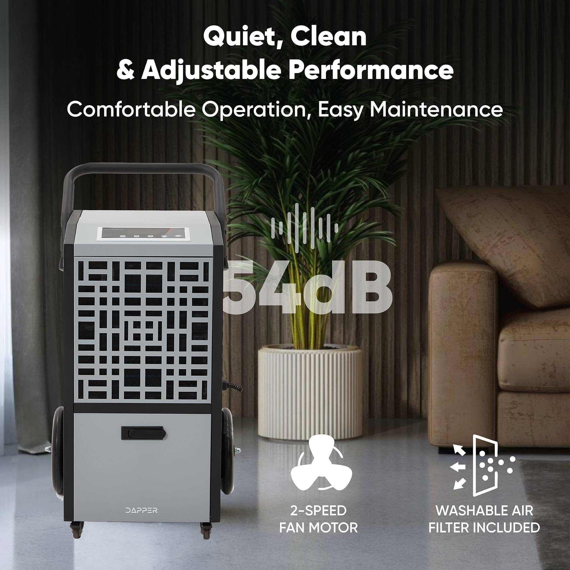 Quiet, Clean & Adjustable Performance  
Comfortable Operation, Easy Maintenance  
54dB  
DAPPER 2-SPEED FAN MOTOR  
WASHABLE AIR FILTER INCLUDED