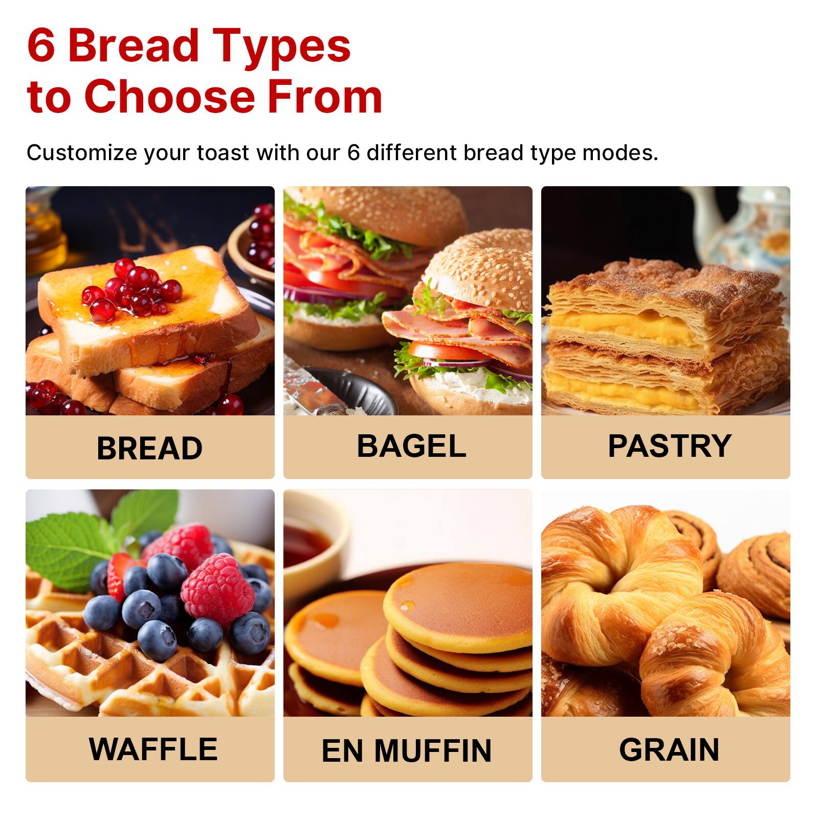 6 Bread Types to Choose From

Customize your toast with our 6 different bread type modes.

- BREAD
- BAGEL
- PASTRY
- WAFFLE
- EN MUFFIN
- GRAIN
