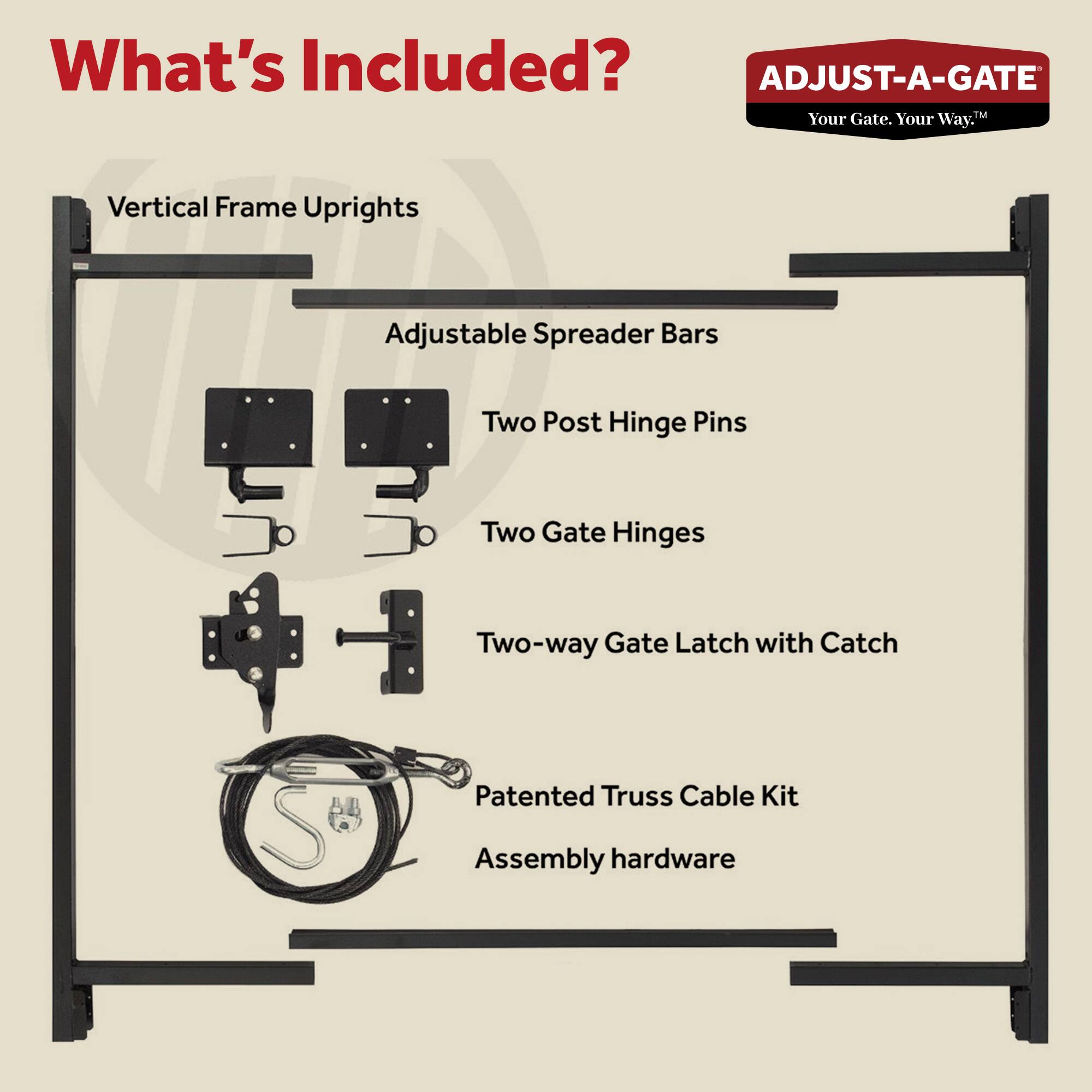 What's Included?

- Vertical Frame Uprights
- Adjustable Spreader Bars
- Two Post Hinge Pins
- Two Gate Hinges
- Two-way Gate Latch with Catch
- Patented Truss Cable Kit
- Assembly hardware

ADJUST-A-GATE  
Your Gate. Your Way.™