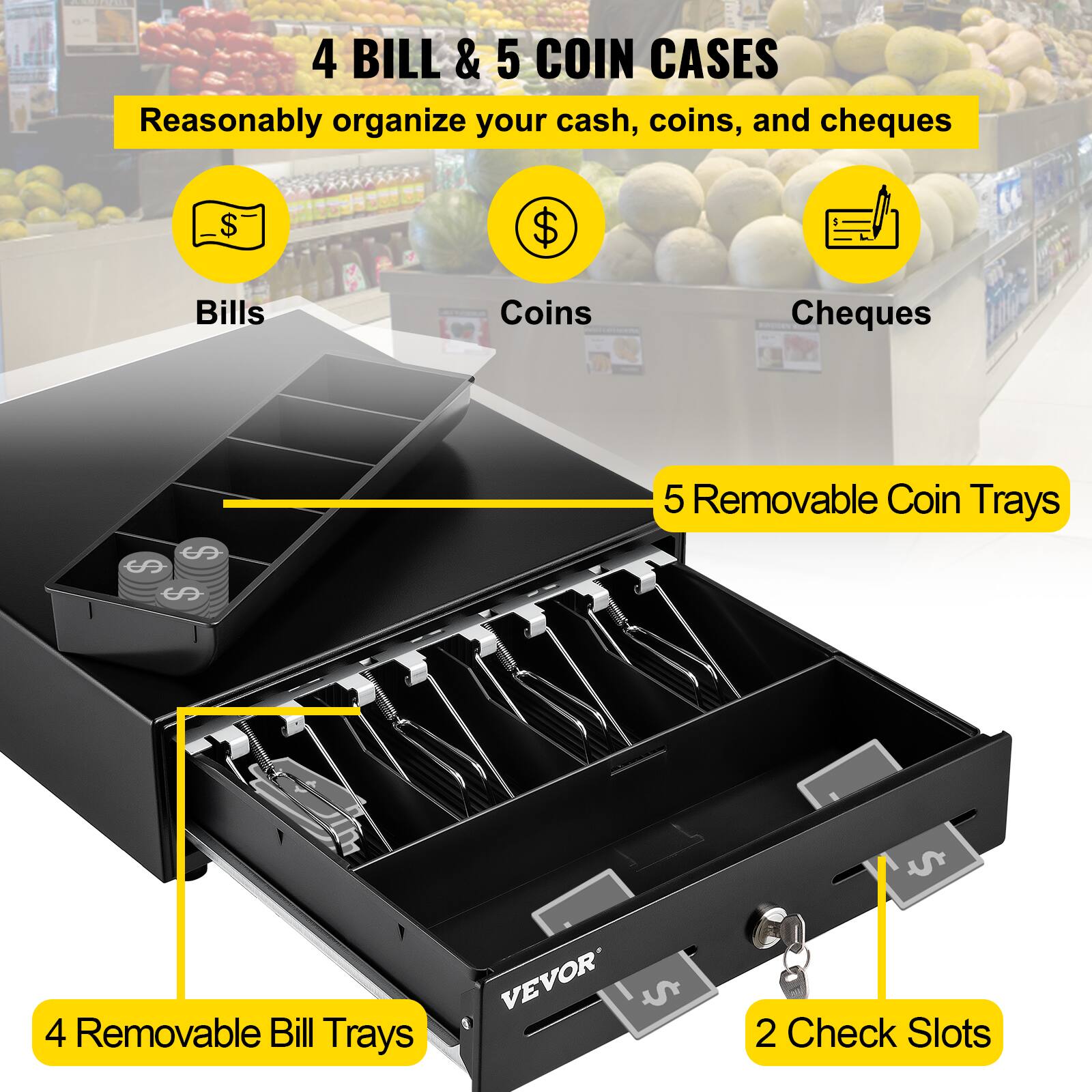 4 BILL & 5 COIN CASES  
Reasonably organize your cash, coins, and cheques  

Bills  
Coins  
Cheques  

5 Removable Coin Trays  
4 Removable Bill Trays  
2 Check Slots  

VEVOR