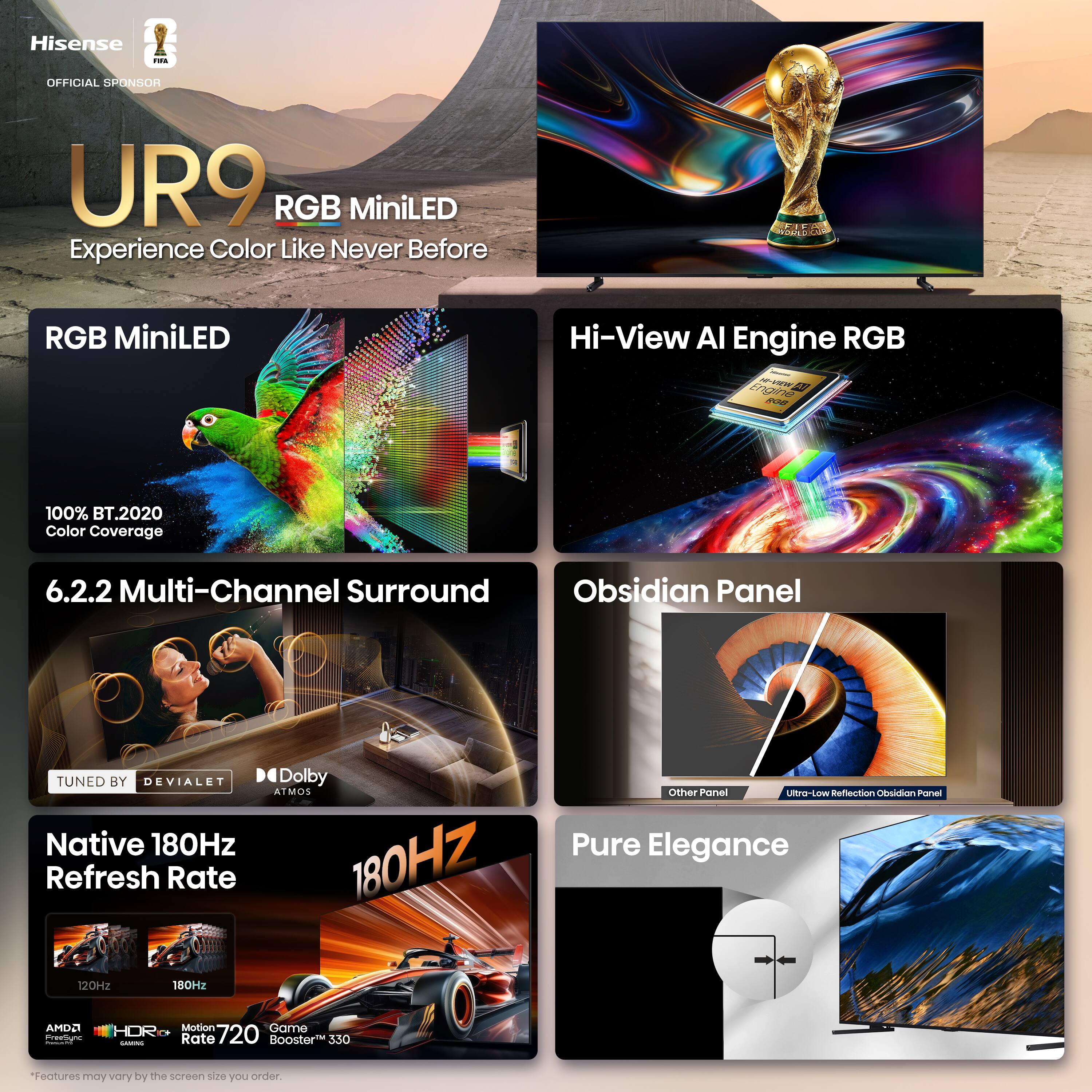 Hisense - OFFICIAL SPONSOR  
UR9 RGB MiniLED  
Experience Color Like Never Before  

RGB MiniLED  
100% BT.2020 Color Coverage  

Hi-View AI Engine RGB  

6.2.2 Multi-Channel Surround  
TUNED BY DEVIALET  
Dolby ATMOS  

Native 180Hz Refresh Rate  

Obsidian Panel  
Ultra-Low Reflection Obsidian Panel  

Pure Elegance  

*Features may vary by the screen size you order.