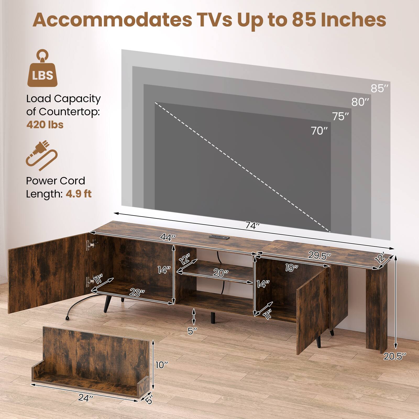 Accommodates TVs Up to 85 Inches

LBS Load Capacity of Countertop: 420 lbs

Power Cord Length: 4.9 ft

85" 80" 75" 70"

44" 23" 12" 14" 5" 10" 20.5" 24"