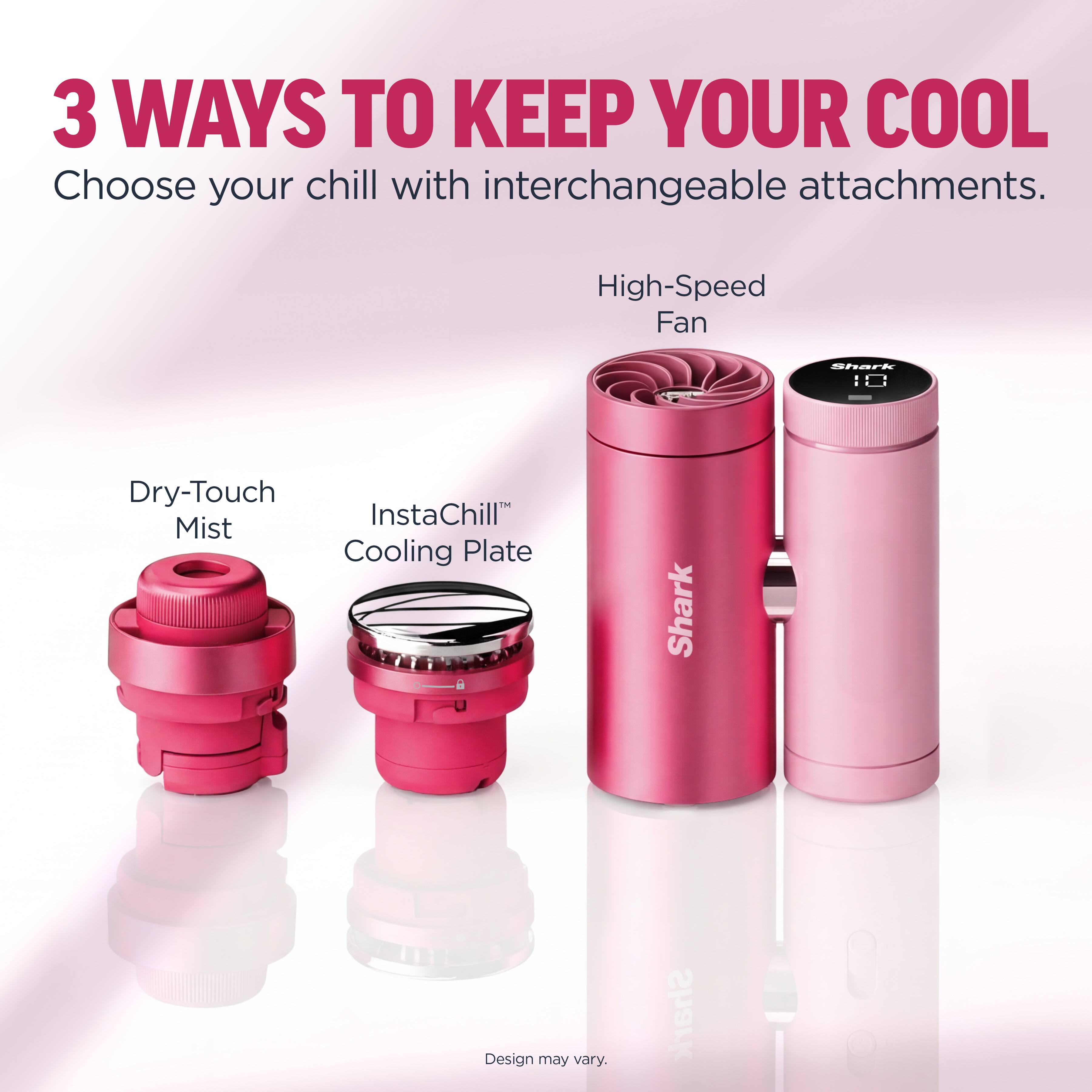 3 WAYS TO KEEP YOUR COOL  
Choose your chill with interchangeable attachments.  

High-Speed Fan  
Dry-Touch Mist  
InstaChill™ Cooling Plate  

Shark  
Design may vary.