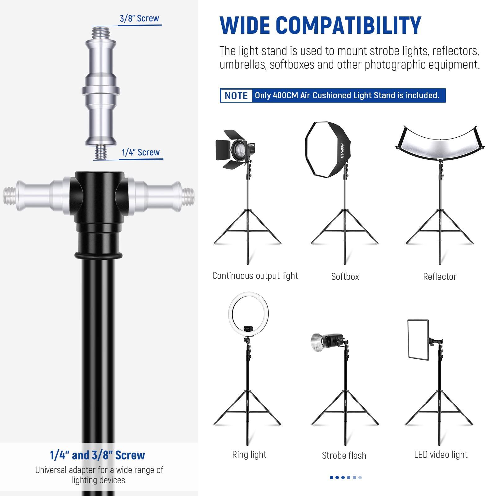 3/8" Screw  
1/4" Screw  

WIDE COMPATIBILITY  
The light stand is used to mount strobe lights, reflectors, umbrellas, softboxes and other photographic equipment.  

NOTE  
Only 400CM Air Cushioned Light Stand is included.  

1/4" and 3/8" Screw  
Universal adapter for a wide range of lighting devices.  

Continuous output light  
Softbox  
Reflector  
Ring light  
Strobe flash  
LED video light