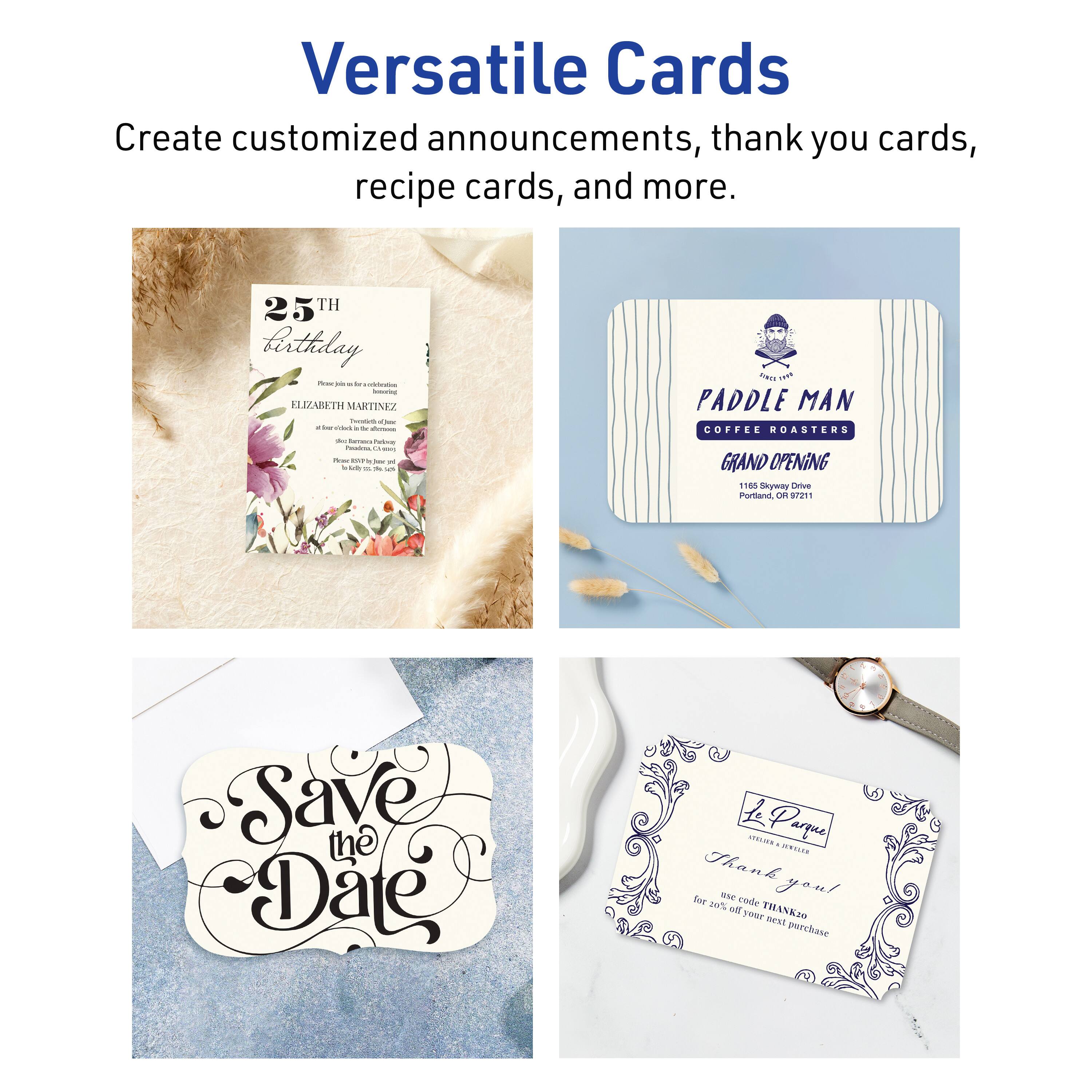 Versatile Cards

Create customized announcements, thank you cards, recipe cards, and more.

25th Birthday  
ELIZABETH MARTINEZ

Paddle Man Coffee Roasters  
Grand Opening  
165 Skyway Drive  
Portland, OR 97211

Save the Date

Le Parque  
Thank you!  
Use code THANK20 for 20% off your next purchase