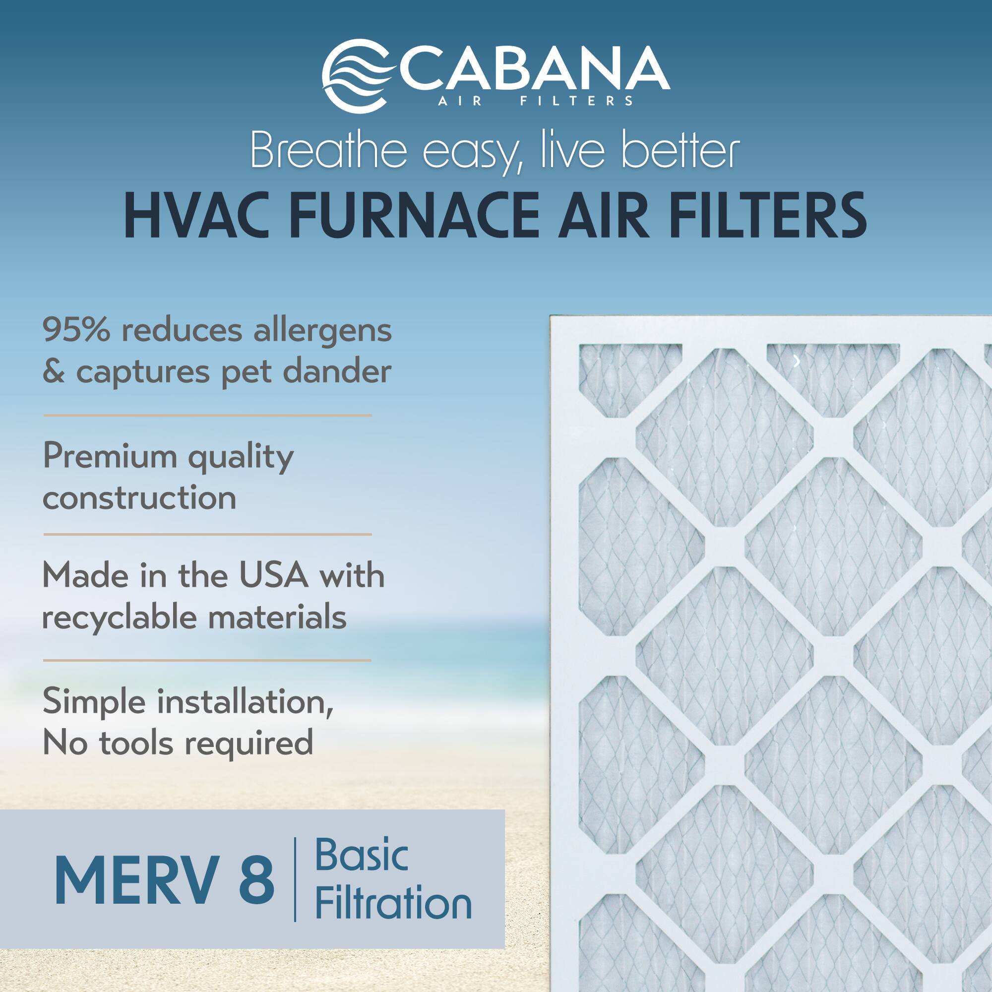 CABANA AIR FILTERS  
Breathe easy, live better  

HVAC FURNACE AIR FILTERS  

95% reduces allergens & captures pet dander  

Premium quality construction  

Made in the USA with recyclable materials  

Simple installation, No tools required  

MERV 8 | Basic Filtration