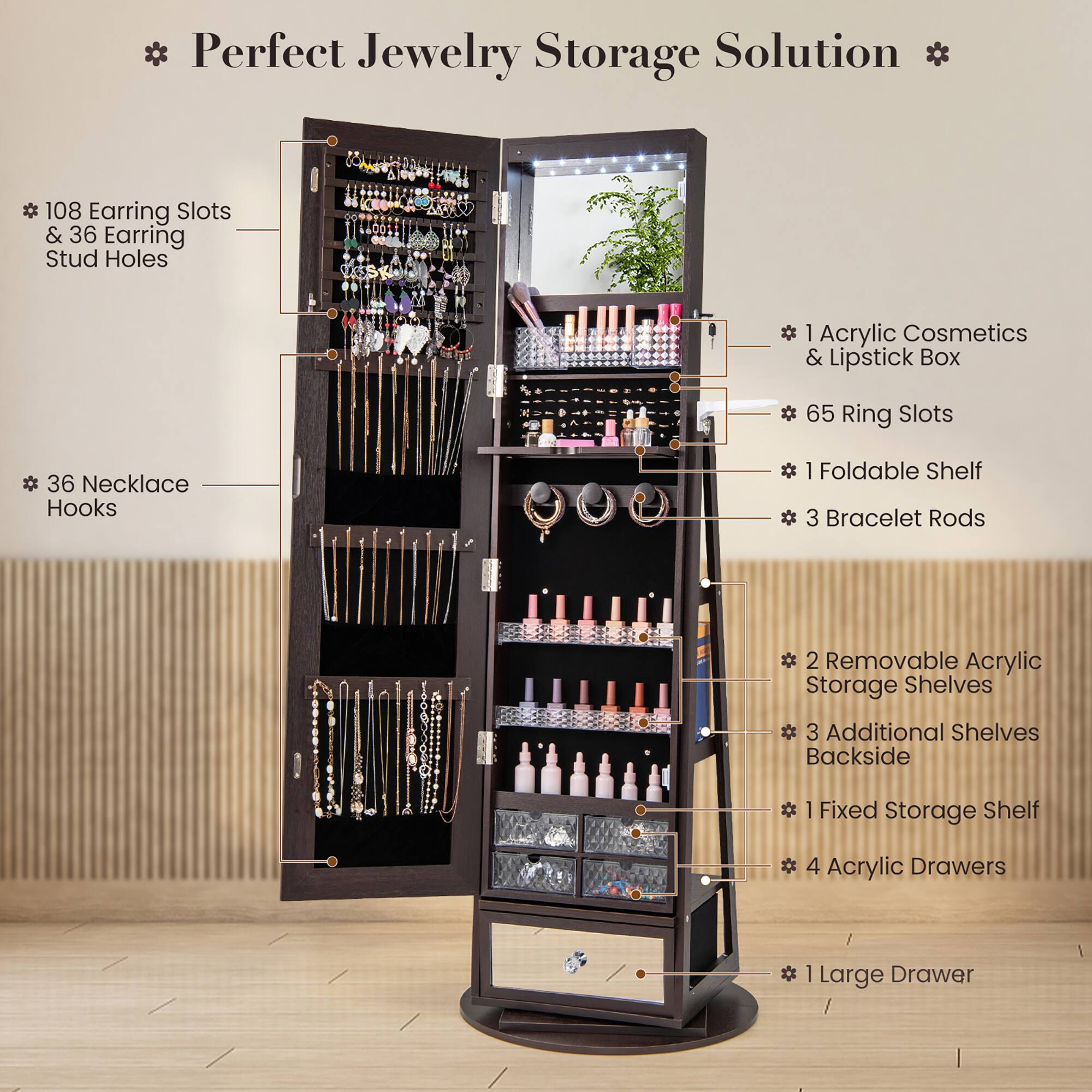 * Perfect Jewelry Storage Solution *

- 108 Earring Slots & 36 Earring Stud Holes
- 36 Necklace Hooks
- 1 Acrylic Cosmetics & Lipstick Box
- 65 Ring Slots
- 1 Foldable Shelf
- 3 Bracelet Rods
- 2 Removable Acrylic Storage Shelves
- 3 Additional Shelves Backside
- 1 Fixed Storage Shelf
- 4 Acrylic Drawers
- 1 Large Drawer
