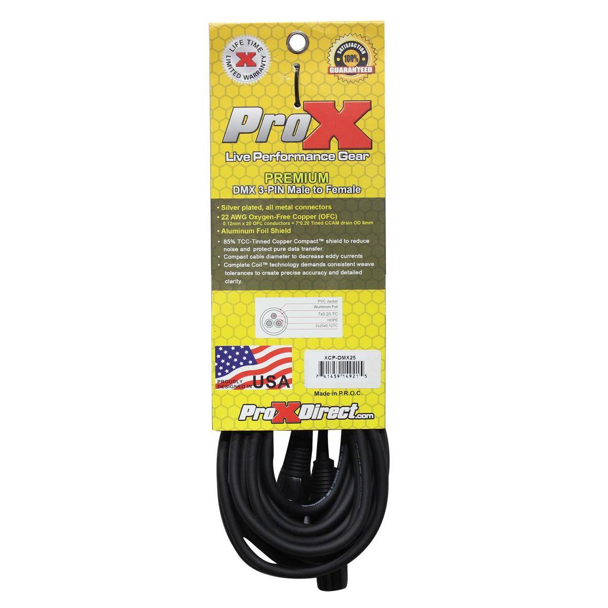 LIFE TIME INEI X 100% LIMITED WARRANTY GUARANTEED  
ProX Live Performance Gear  
PREMIUM DMX 3-PIN Male to Female  
Silver plated, all metal connectors  
22 AWG Oxygen-Free Copper (OFC)  
0.12mm - OP conductors  
10.20 Timed LEAM aas DO - Aluminum Foil Shield  
5% TCC-Tinned Copper Compact shield to reduce noise and protect pure data transfer  
Compact cable diameter to decrease eddy currents  
Complete Coll technology demands consistent weave tolerances to create precise accuracy and detailed clarity.  
E AUUN Tou hut 2010 m I CP-DMX25  
2 149 14921 1 ERGUnLY  
USA Made in P.R.O.C  
ProXDirect.com
