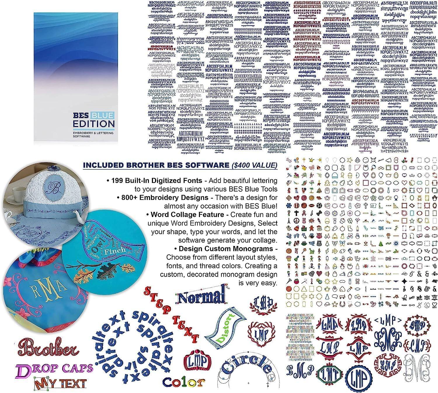 BES BLUE  
EDITION  
EMBROIDERY & LETTERING  
SOFTWARE  

INCLUDED BROTHER BES SOFTWARE ($400 VALUE)  
- 199 Built-In Digitized Fonts - Add beautiful lettering to your designs using various BES Blue Tools  
- 800+ Embroidery Designs - There's a design for almost any occasion with BES Blue!  
- Word Collage Feature - Create unique Word Embroidery Designs, Select your shape, type your words, and let the software generate your collage.  
- Design Custom Monograms - Choose from different fonts, and thread colors. Creating a custom, decorated monogram design is very easy.  

BROTHER BES SOFTWARE  
- 199 Built-In Digitized Fonts - Add beautiful lettering to your designs using various BES Blue Tools  
- 800+ Embroidery Designs - There's a design for almost any occasion with BES Blue!  
- Word Collage Feature - Create unique Word Embroidery Designs, Select your shape, type your words, and let the software generate your collage.  
- Design Custom Monograms - Choose from different fonts, and thread colors. Creating a custom, decorated monogram design is very easy.  

