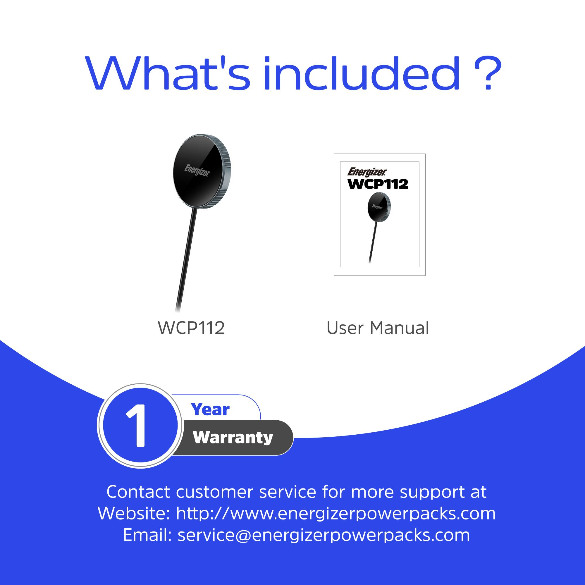 What's included?  
Energizer WCP112  
- User Manual  
- 1 Year Warranty  

Contact customer service for more support at  
Website: http://www.energizerpowerpacks.com  
Email: service@energizerpowerpacks.com