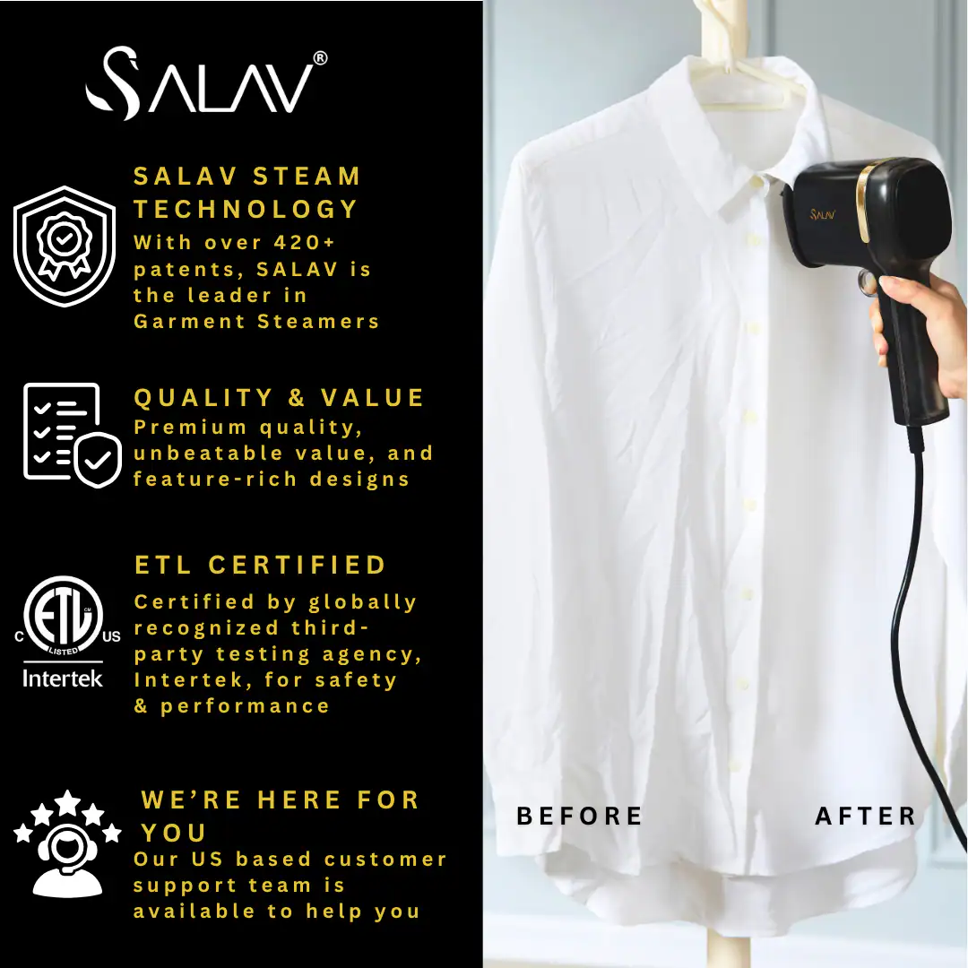 SALAV  
SALAV STEAM TECHNOLOGY  
With over 420+ patents, SALAV is the leader in Garment Steamers  

QUALITY & VALUE  
Premium quality, unbeatable value, and feature-rich designs  

ETL CERTIFIED  
Certified by globally recognized third-party testing agency, Intertek, for safety & performance  

WE'RE HERE FOR YOU  
Our US based customer support team is available to help you  

BEFORE  
AFTER