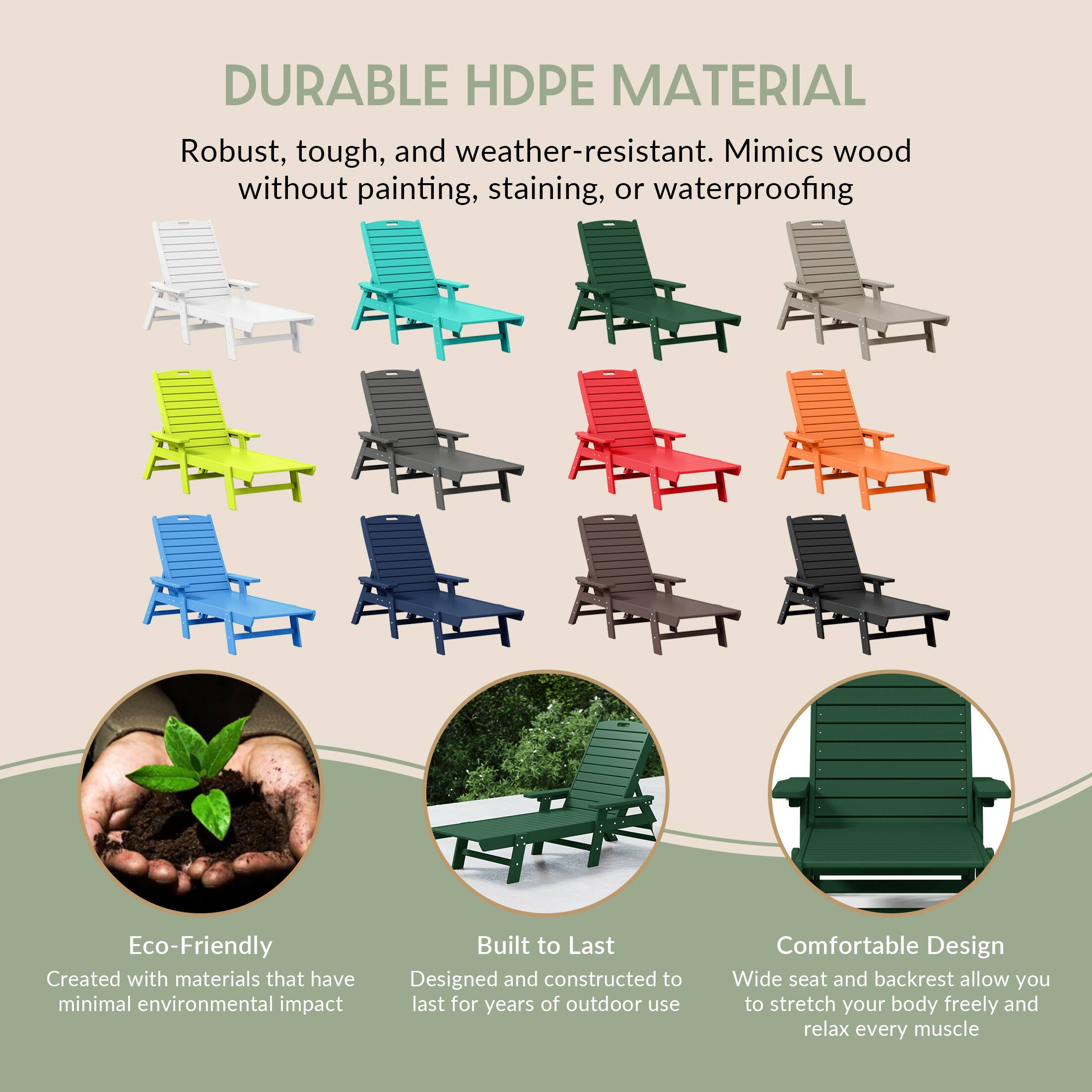 DURABLE HDPE MATERIAL  
Robust, tough, and weather-resistant. Mimics wood without painting, staining, or waterproofing  

Eco-Friendly  
Created with materials that have minimal environmental impact  

Built to Last  
Designed and constructed to last for years of outdoor use  

Comfortable Design  
Wide seat and backrest allow you to stretch your body freely and relax every muscle