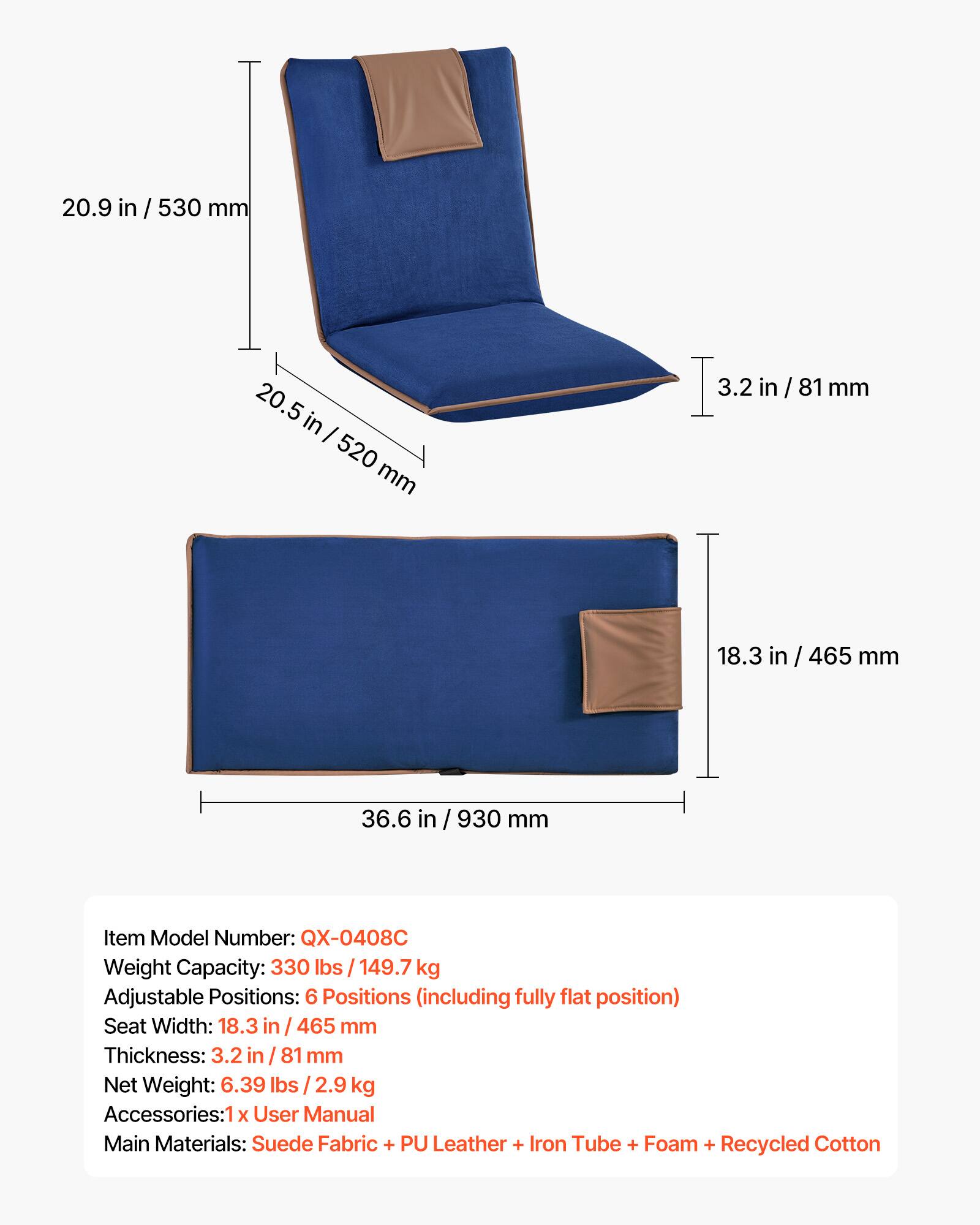 20.9 in / 530 mm  
20.5 in / 520 mm  
3.2 in / 81 mm  
18.3 in / 465 mm  
36.6 in / 930 mm  

Item Model Number: QX-0408C  
Weight Capacity: 330 lbs / 149.7 kg  
Adjustable Positions: 6 Positions (including fully flat position)  
Seat Width: 18.3 in / 465 mm  
Thickness: 3.2 in / 81 mm  
Net Weight: 6.39 lbs / 2.9 kg  
Accessories: 1 X User Manual  
Main Materials: Suede Fabric + PU Leather + Iron Tube + Foam + Recycled Cotton