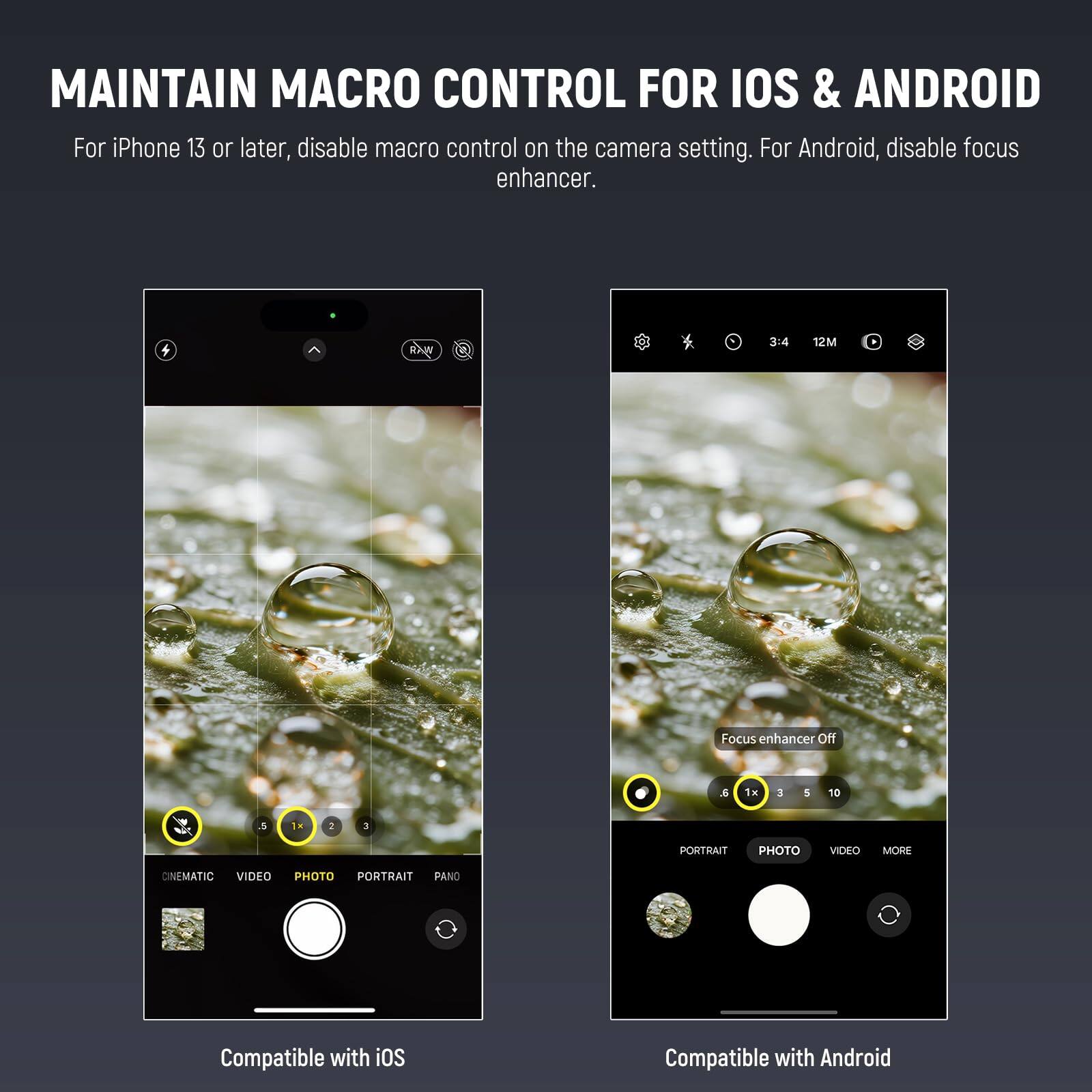 MAINTAIN MACRO CONTROL FOR IOS & ANDROID

For iPhone 13 or later, disable macro control on the camera setting. For Android, disable focus enhancer.

3:4 12M Focus enhancer Off

1H 3 5 10 N 5 1a 2 3

PORTRAIT PHOTO VIDEO MORE CINEMATIC VIDEO PHOTO PORTRAIT PANO

Compatible with iOS

Compatible with Android